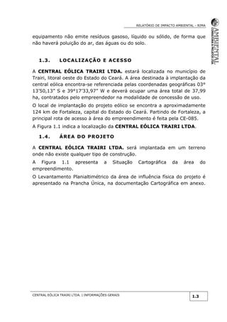 RELATÓRIO DE IMPACTO AMBIENTAL - RIMA
CENTRAL EÓLICA TRAIRI LTDA. | INFORMAÇÕES GERAIS
1.3
equipamento não emite resíduos gasoso, líquido ou sólido, de forma que
não haverá poluição do ar, das águas ou do solo.
1.3. LOCALIZAÇÃO E ACESSO
A CENTRAL EÓLICA TRAIRI LTDA. estará localizada no município de
Trairi, litoral oeste do Estado do Ceará. A área destinada à implantação da
central eólica encontra-se referenciada pelas coordenadas geográficas 03°
13’50,13” S e 39°17’33,97” W e deverá ocupar uma área total de 37,99
ha, contratados pelo empreendedor na modalidade de concessão de uso.
O local de implantação do projeto eólico se encontra a aproximadamente
124 km de Fortaleza, capital do Estado do Ceará. Partindo de Fortaleza, a
principal rota de acesso à área do empreendimento é feita pela CE-085.
A Figura 1.1 indica a localização da CENTRAL EÓLICA TRAIRI LTDA.
1.4. ÁREA DO PROJETO
A CENTRAL EÓLICA TRAIRI LTDA. será implantada em um terreno
onde não existe qualquer tipo de construção.
A Figura 1.1 apresenta a Situação Cartográfica da área do
empreendimento.
O Levantamento Planialtimétrico da área de influência física do projeto é
apresentado na Prancha Única, na documentação Cartográfica em anexo.
 