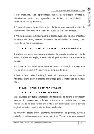 RELATÓRIO DE IMPACTO AMBIENTAL - RIMA
CENTRAL EÓLICA TRAIRI LTDA. | ANÁLISE DOS IMPACTOS
5.5
a ser instalada. São aproveitadas todas as facilidades ofertadas,
minimizando assim as agressões ambientais e estimulando o
desenvolvimento sustentável.
O Projeto ajudará a desenvolver a tecnologia no setor energético, além de
atrair novas indústrias para a área em busca de oferta de energia.
O Projeto proposto contribuirá para o desenvolvimento do setor industrial
no Estado do Ceará, atraindo indústrias de atividades correlatas, como
montadoras de aerogeradores.
5.3.1.5. PROJETO BÁSICO DE ENGENHARIA
O projeto tem como proposta a produção de energia elétrica através do
potencial eólico da região, o que refletirá positivamente na economia da
mesma.
Buscou-se a compatibilização entre os aspectos paisagísticos regionais
com os elementos de infraestrutura do empreendimento.
O Projeto Básico visa à utilização racional e planejada da sua área de
influência, além disso, oferecerá segurança para a instalação da Central
Eólica.
5.3.2. FASE DE IMPLANTAÇÃO
5.3.2.1. VIAS DE ACESSO
Esta atividade produzirá alterações morfológicas no relevo e drenagem
naturais do terreno em epígrafe, entretanto, o modelamento a ser
implementado na área levará em conta a compatibilização com o terreno
original, inclusive com instalação de obras de arte.
No decorrer destas ações ocorrerão lançamentos de poeiras, gases e
emissão de ruídos provocados pelas máquinas. Temporariamente ocorrerá
 