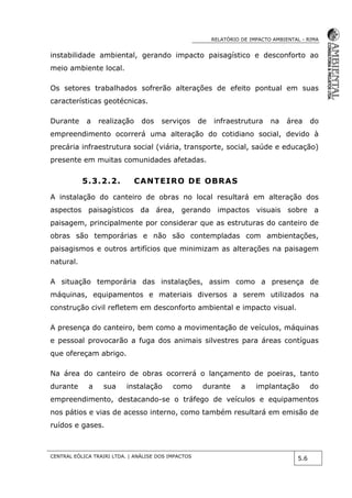RELATÓRIO DE IMPACTO AMBIENTAL - RIMA
CENTRAL EÓLICA TRAIRI LTDA. | ANÁLISE DOS IMPACTOS
5.6
instabilidade ambiental, gerando impacto paisagístico e desconforto ao
meio ambiente local.
Os setores trabalhados sofrerão alterações de efeito pontual em suas
características geotécnicas.
Durante a realização dos serviços de infraestrutura na área do
empreendimento ocorrerá uma alteração do cotidiano social, devido à
precária infraestrutura social (viária, transporte, social, saúde e educação)
presente em muitas comunidades afetadas.
5.3.2.2. CANTEIRO DE OBRAS
A instalação do canteiro de obras no local resultará em alteração dos
aspectos paisagísticos da área, gerando impactos visuais sobre a
paisagem, principalmente por considerar que as estruturas do canteiro de
obras são temporárias e não são contempladas com ambientações,
paisagismos e outros artifícios que minimizam as alterações na paisagem
natural.
A situação temporária das instalações, assim como a presença de
máquinas, equipamentos e materiais diversos a serem utilizados na
construção civil refletem em desconforto ambiental e impacto visual.
A presença do canteiro, bem como a movimentação de veículos, máquinas
e pessoal provocarão a fuga dos animais silvestres para áreas contíguas
que ofereçam abrigo.
Na área do canteiro de obras ocorrerá o lançamento de poeiras, tanto
durante a sua instalação como durante a implantação do
empreendimento, destacando-se o tráfego de veículos e equipamentos
nos pátios e vias de acesso interno, como também resultará em emisão de
ruídos e gases.
 