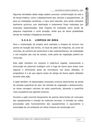 RELATÓRIO DE IMPACTO AMBIENTAL - RIMA
CENTRAL EÓLICA TRAIRI LTDA. | ANÁLISE DOS IMPACTOS
5.7
Algumas atividades desta etapa podem provocar contaminação do solo e
do lençol freático, como o abastecimento dos veículos e equipamentos. Já
para as instalações sanitárias, o risco será reduzido, pois serão utilizados
banheiros químicos com destinação e tratamento finais realizadas por
empresas especializadas. Este impacto foi analisado como sendo de
pequena magnitude e curta duração, ainda que de baixa probalidade
devido às medidas mitigadoras previstas.
5.3.2.3. LIMPEZA DE ÁREA
Para a implantação do projeto será realizada a limpeza do terreno nos
pontos de locação das torres, no local do pátio de máquinas, da usina de
concreto, do canteiro da construtora e dos subempreiteiros, da subestação
e nos traçados das vias de acesso, onde parte da vegetação poderá ser
removida.
Esta ação resultará em prejuízo à cobertura vegetal, ocasionando a
diminuição do potencial ecológico com a fuga da fauna para áreas mais
seguras e eliminando parte da microfauna nas áreas afetadas. O
prognóstico é o de que alguns locais de abrigo da fauna sejam afetados
durante esta ação.
A ação também irá desencadear processos erosivos decorrentes da perda
da camada superficial do solo. Na retirada da vegetação e destocamento,
as raízes carregam volumes de solos superficiais, deixando a superfície
mais susceptível aos agentes erosivos.
Durante a ação ocorrerá lançamento de poeiras decorrentes do manuseio
dos equipamentos e manejo de materiais terrosos. A emissão de ruídos
provocados pelo funcionamento dos equipamentos é equivalente à
sonoridade de um ambiente em obras lineares de construção civil.
 