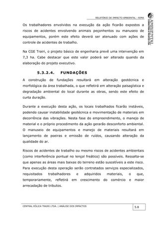 RELATÓRIO DE IMPACTO AMBIENTAL - RIMA
CENTRAL EÓLICA TRAIRI LTDA. | ANÁLISE DOS IMPACTOS
5.8
Os trabalhadores envolvidos na execução da ação ficarão expostos a
riscos de acidentes envolvendo animais peçonhentos ou manuseio de
equipamentos, porém este efeito deverá ser atenuado com ações de
controle de acidentes de trabalho.
Na CGE Trairi, o projeto básico de engenharia prevê uma intervenção em
7,3 ha. Cabe destacar que este valor poderá ser alterado quando da
elaboração do projeto executivo.
5.3.2.4. FUNDAÇÕES
A construção de fundações resultará em alteração geotécnica e
morfológica da área trabalhada, o que refletirá em alteração paisagística e
degradação ambiental do local durante as obras, sendo este efeito de
curta duração.
Durante a execução desta ação, os locais trabalhados ficarão instáveis,
podendo causar instabilidade geotécnica e movimentação de materiais em
decorrência das vibrações. Nesta fase do empreendimento, o manejo de
material e o próprio procedimento da ação gerarão desconforto ambiental.
O manuseio de equipamentos e manejo de materiais resultará em
lançamento de poeiras e emissão de ruídos, causando alteração da
qualidade do ar.
Riscos de acidentes de trabalho ou mesmo riscos de acidentes ambientais
(como interferência pontual no lençol freático) são possíveis. Ressalta-se
que apenas as áreas mais baixas do terreno estão suscetíveis a este risco.
Para execução desta operação serão contratados serviços especializados,
requisitados trabalhadores e adquiridos materiais, o que,
temporariamente, refletirá em crescimento do comércio e maior
arrecadação de tributos.
 