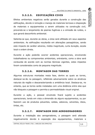 RELATÓRIO DE IMPACTO AMBIENTAL - RIMA
CENTRAL EÓLICA TRAIRI LTDA. | ANÁLISE DOS IMPACTOS
5.9
5.3.2.5. EDIFICAÇÕES CIVIS
Efeitos ambientais negativos serão gerados durante a construção das
edificações, devido à remoção e manejo de materiais terrosos e disposição
de materiais e equipamentos a serem utilizados na construção civil,
prevendo-se o lançamento de poeiras fugitivas e a emissão de ruídos, o
que gerará desconforto ambiental.
Salienta-se que, durante as obras, a área será alfetada em seus aspectos
ambientais. As edificações resultarão em alterações paisagísticas, sendo
este impacto de caráter adverso, média magnitude, curta duração, escala
local e ordem direta.
Durante a ação poderão ocorrer acidentes operacionais, envolvendo
trabalhadores ou componentes ambientais, entretanto, como a obra será
conduzida de acordo com as normas técnicas vigentes, estes impactos
foram considerados como de pequena magnitude.
5.3.2.6. MONTAGEM DAS TORRES
Algumas estruturas montadas nesta fase, dentre as quais as torres,
destacar-se-ão na paisagem, refletindo adversamente sobre os atrativos
naturais da região e descaracterizando a ambiência local. Destaca-se, no
entanto, que as torres serão instaladas com uma distância entre elas que
não bloqueie a paisagem e permita a permeabilidade visual original.
Durante a ação, o pessoal envolvido ficará sujeito a acidentes
operacionais, tendo em vista a dimensão de alguns equipamentos, ou por
fazerem uso de produtos poluentes, soldas, adesivos, solventes, óleos,
tintas, etc.
5.3.2.7. MONTAGEM DOS AEROGERADORES
Durante a instalação dos aerogeradores, a paisagem será alterada
negativamente devido à exposição dos equipamentos, materiais e
 