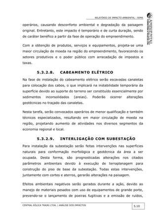 RELATÓRIO DE IMPACTO AMBIENTAL - RIMA
CENTRAL EÓLICA TRAIRI LTDA. | ANÁLISE DOS IMPACTOS
5.10
operários, causando desconforto ambiental e degradação da paisagem
original. Entretanto, este impacto é temporário e de curta duração, sendo
de caráter benéfico a partir da fase de operação do empreendimento.
Com a obtenção de produtos, serviços e equipamentos, projeta-se uma
maior circulação de moeda na região do empreendimento, favorecendo os
setores produtivos e o poder público com arrecadação de impostos e
taxas.
5.3.2.8. CABEAMENTO ELÉTRICO
Na fase de instalação do cabeamento elétrico serão escavadas canaletas
para colocação dos cabos, o que implicará na instabilidade temporária da
superfície devido ao suporte do terreno ser constituído essencialmente por
sedimentos inconsolidados (areias). Poderão ocorrer alterações
geotécnicas no traçado das canaletas.
Nesta tarefa, serão convocados operários de menor qualificação e também
técnicos especializados, resultando em maior circulação de moeda na
região, projetando aumento de atividades nos diversos segmentos da
economia regional e local.
5.3.2.9. INTERLIGAÇÃO COM SUBESTAÇÃO
Para instalação da subestação serão feitas intervenções nas superfícies
naturais para conformação morfológica e geotécnica da área a ser
ocupada. Desta forma, são prognosticadas alterações nos citados
parâmetros ambientais devido à execução de terraplanagem para
construção do piso de base da subestação. Todas estas intervenções,
juntamente com cortes e aterros, gerarão alterações na paisagem.
Efeitos ambientais negativos serão gerados durante a ação, devido ao
manejo de materiais pesados com uso de equipamentos de grande porte,
prevendo-se o lançamento de poeiras fugitivas e a emissão de ruídos,
 