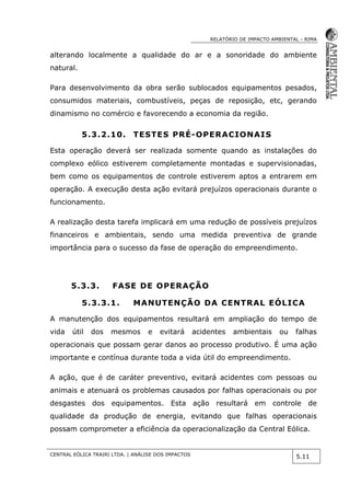 RELATÓRIO DE IMPACTO AMBIENTAL - RIMA
CENTRAL EÓLICA TRAIRI LTDA. | ANÁLISE DOS IMPACTOS
5.11
alterando localmente a qualidade do ar e a sonoridade do ambiente
natural.
Para desenvolvimento da obra serão sublocados equipamentos pesados,
consumidos materiais, combustíveis, peças de reposição, etc, gerando
dinamismo no comércio e favorecendo a economia da região.
5.3.2.10. TESTES PRÉ-OPERACIONAIS
Esta operação deverá ser realizada somente quando as instalações do
complexo eólico estiverem completamente montadas e supervisionadas,
bem como os equipamentos de controle estiverem aptos a entrarem em
operação. A execução desta ação evitará prejuízos operacionais durante o
funcionamento.
A realização desta tarefa implicará em uma redução de possíveis prejuízos
financeiros e ambientais, sendo uma medida preventiva de grande
importância para o sucesso da fase de operação do empreendimento.
5.3.3. FASE DE OPERAÇÃO
5.3.3.1. MANUTENÇÃO DA CENTRAL EÓLICA
A manutenção dos equipamentos resultará em ampliação do tempo de
vida útil dos mesmos e evitará acidentes ambientais ou falhas
operacionais que possam gerar danos ao processo produtivo. É uma ação
importante e contínua durante toda a vida útil do empreendimento.
A ação, que é de caráter preventivo, evitará acidentes com pessoas ou
animais e atenuará os problemas causados por falhas operacionais ou por
desgastes dos equipamentos. Esta ação resultará em controle de
qualidade da produção de energia, evitando que falhas operacionais
possam comprometer a eficiência da operacionalização da Central Eólica.
 