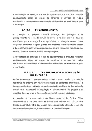 RELATÓRIO DE IMPACTO AMBIENTAL - RIMA
CENTRAL EÓLICA TRAIRI LTDA. | ANÁLISE DOS IMPACTOS
5.12
A contratação de serviços e o uso de equipamentos e produtos refletirão
positivamente sobre os setores de comércio e serviços da região,
resultando em aumento das arrecadações tributárias para o Estado e para
o município.
5.3.3.2. FUNCIONAMENTO
A operação do projeto causará alteração na paisagem local,
principalmente na área de influência direta e no seu entorno. Deve-se
considerar que a presença dos aerogeradores na paisagem natural poderá
despertar diferentes reações quanto aos impactos sobre a ambiência local.
A Central Eólica pode ser considerada por alguns como algo benéfico e por
outros como um elemento adverso na paisagem.
A contratação de serviços e o uso de equipamentos e produtos refletirão
positivamente sobre os setores de comércio e serviços da região,
resultando em aumento das arrecadações tributárias para o Estado e para
o município.
5.3.3.2.1. TRASNSTORNOS À POPULAÇÃO
DO ENTORNO
O funcionamento do parque eólico poderá causar tensão à população
residente no entorno em relação aos riscos de acidentes ambientais. Tal
impacto poderá ser mitigado com a implantação do Plano de Comunicação
Social, este esclarecerá à população o funcionamento do projeto e as
medidas de segurança e de controle ambiental a serem adotados.
A geração de campos eletro-magnéticos oriundos da Central Eólica
assemelha-se a de uma rede de distribuição elétrica da COELCE com
tensão nominal de 34,5 KV, tensão esta amplamente utilizada e que não
afeta a saúde da população ou os sinais de telecomunicações.
 