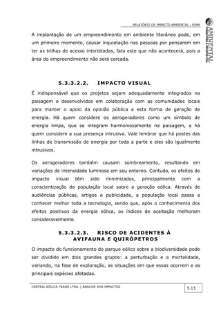 RELATÓRIO DE IMPACTO AMBIENTAL - RIMA
CENTRAL EÓLICA TRAIRI LTDA. | ANÁLISE DOS IMPACTOS
5.13
A implantação de um empreendimento em ambiente litorâneo pode, em
um primeiro momento, causar inquietação nas pessoas por pensarem em
ter as trilhas de acesso interditadas, fato este que não acontecerá, pois a
área do empreendimento não será cercada.
5.3.3.2.2. IMPACTO VISUAL
É indispensável que os projetos sejam adequadamente integrados na
paisagem e desenvolvidos em colaboração com as comunidades locais
para manter o apoio da opinião pública a esta forma de geração de
energia. Há quem considere os aerogeradores como um símbolo de
energia limpa, que se integram harmoniosamente na paisagem, e há
quem considere a sua presença intrusiva. Vale lembrar que há postes das
linhas de transmissão de energia por toda a parte e eles são igualmente
intrusivos.
Os aerogeradores também causam sombreamento, resultando em
variações de intensidade luminosa em seu entorno. Contudo, os efeitos do
impacto visual têm sido minimizados, principalmente com a
conscientização da população local sobre a geração eólica. Através de
audiências públicas, artigos e publicidade, a população local passa a
conhecer melhor toda a tecnologia, sendo que, após o conhecimento dos
efeitos positivos da energia eólica, os índices de aceitação melhoram
consideravelmente.
5.3.3.2.3. RISCO DE ACIDENTES À
AVIFAUNA E QUIRÓPETROS
O impacto do funcionamento do parque eólico sobre a biodiversidade pode
ser dividido em dois grandes grupos: a perturbação e a mortalidade,
variando, na fase de exploração, as situações em que essas ocorrem e as
principais espécies afetadas.
 