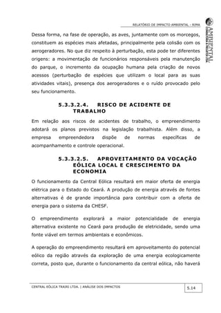 RELATÓRIO DE IMPACTO AMBIENTAL - RIMA
CENTRAL EÓLICA TRAIRI LTDA. | ANÁLISE DOS IMPACTOS
5.14
Dessa forma, na fase de operação, as aves, juntamente com os morcegos,
constituem as espécies mais afetadas, principalmente pela colisão com os
aerogeradores. No que diz respeito à perturbação, esta pode ter diferentes
origens: a movimentação de funcionários responsáveis pela manutenção
do parque, o incremento da ocupação humana pela criação de novos
acessos (perturbação de espécies que utilizam o local para as suas
atividades vitais), presença dos aerogeradores e o ruído provocado pelo
seu funcionamento.
5.3.3.2.4. RISCO DE ACIDENTE DE
TRABALHO
Em relação aos riscos de acidentes de trabalho, o empreendimento
adotará os planos previstos na legislação trabalhista. Além disso, a
empresa empreendedora dispõe de normas específicas de
acompanhamento e controle operacional.
5.3.3.2.5. APROVEITAMENTO DA VOCAÇÃO
EÓLICA LOCAL E CRESCIMENTO DA
ECONOMIA
O funcionamento da Central Eólica resultará em maior oferta de energia
elétrica para o Estado do Ceará. A produção de energia através de fontes
alternativas é de grande importância para contribuir com a oferta de
energia para o sistema da CHESF.
O empreendimento explorará a maior potencialidade de energia
alternativa existente no Ceará para produção de eletricidade, sendo uma
fonte viável em termos ambientais e econômicos.
A operação do empreendimento resultará em aproveitamento do potencial
eólico da região através da exploração de uma energia ecologicamente
correta, posto que, durante o funcionamento da central eólica, não haverá
 