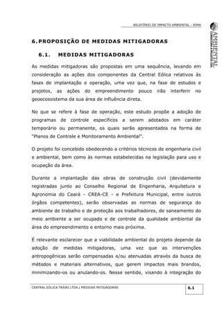 RELATÓRIO DE IMPACTO AMBIENTAL - RIMA
CENTRAL EÓLICA TRAIRI LTDA.| MEDIDAS MITIGADORAS 6.1
6. PROPOSIÇÃO DE MEDIDAS MITIGADORAS
6.1. MEDIDAS MITIGADORAS
As medidas mitigadoras são propostas em uma sequência, levando em
consideração as ações dos componentes da Central Eólica relativos às
fases de implantação e operação, uma vez que, na fase de estudos e
projetos, as ações do empreendimento pouco irão interferir no
geoecossistema da sua área de influência direta.
No que se refere à fase de operação, este estudo propõe a adoção de
programas de controle específicos a serem adotados em caráter
temporário ou permanente, os quais serão apresentados na forma de
“Planos de Controle e Monitoramento Ambiental”.
O projeto foi concebido obedecendo a critérios técnicos de engenharia civil
e ambiental, bem como às normas estabelecidas na legislação para uso e
ocupação da área.
Durante a implantação das obras de construção civil (devidamente
registradas junto ao Conselho Regional de Engenharia, Arquitetura e
Agronomia do Ceará - CREA-CE - e Prefeitura Municipal, entre outros
órgãos competentes), serão observadas as normas de segurança do
ambiente de trabalho e de proteção aos trabalhadores, de saneamento do
meio ambiente a ser ocupado e de controle da qualidade ambiental da
área do empreendimento e entorno mais próxima.
É relevante esclarecer que a viabilidade ambiental do projeto depende da
adoção de medidas mitigadoras, uma vez que as intervenções
antropogênicas serão compensadas e/ou atenuadas através da busca de
métodos e materiais alternativos, que gerem impactos mais brandos,
minimizando-os ou anulando-os. Nesse sentido, visando à integração do
 