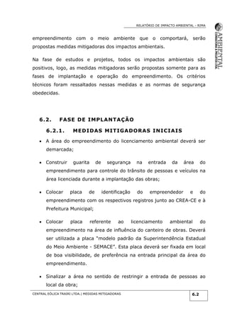 RELATÓRIO DE IMPACTO AMBIENTAL - RIMA
CENTRAL EÓLICA TRAIRI LTDA.| MEDIDAS MITIGADORAS 6.2
empreendimento com o meio ambiente que o comportará, serão
propostas medidas mitigadoras dos impactos ambientais.
Na fase de estudos e projetos, todos os impactos ambientais são
positivos, logo, as medidas mitigadoras serão propostas somente para as
fases de implantação e operação do empreendimento. Os critérios
técnicos foram ressaltados nessas medidas e as normas de segurança
obedecidas.
6.2. FASE DE IMPLANTAÇÃO
6.2.1. MEDIDAS MITIGADORAS INICIAIS
 A área do empreendimento do licenciamento ambiental deverá ser
demarcada;
 Construir guarita de segurança na entrada da área do
empreendimento para controle do trânsito de pessoas e veículos na
área licenciada durante a implantação das obras;
 Colocar placa de identificação do empreendedor e do
empreendimento com os respectivos registros junto ao CREA-CE e à
Prefeitura Municipal;
 Colocar placa referente ao licenciamento ambiental do
empreendimento na área de influência do canteiro de obras. Deverá
ser utilizada a placa “modelo padrão da Superintendência Estadual
do Meio Ambiente - SEMACE”. Esta placa deverá ser fixada em local
de boa visibilidade, de preferência na entrada principal da área do
empreendimento.
 Sinalizar a área no sentido de restringir a entrada de pessoas ao
local da obra;
 