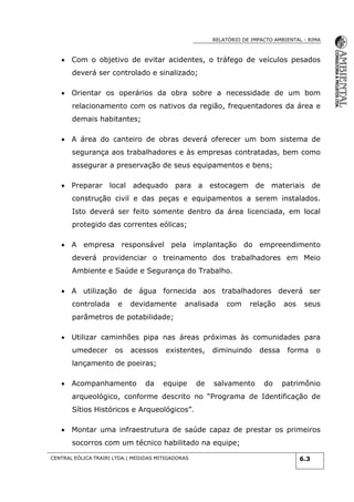 RELATÓRIO DE IMPACTO AMBIENTAL - RIMA
CENTRAL EÓLICA TRAIRI LTDA.| MEDIDAS MITIGADORAS 6.3
 Com o objetivo de evitar acidentes, o tráfego de veículos pesados
deverá ser controlado e sinalizado;
 Orientar os operários da obra sobre a necessidade de um bom
relacionamento com os nativos da região, frequentadores da área e
demais habitantes;
 A área do canteiro de obras deverá oferecer um bom sistema de
segurança aos trabalhadores e às empresas contratadas, bem como
assegurar a preservação de seus equipamentos e bens;
 Preparar local adequado para a estocagem de materiais de
construção civil e das peças e equipamentos a serem instalados.
Isto deverá ser feito somente dentro da área licenciada, em local
protegido das correntes eólicas;
 A empresa responsável pela implantação do empreendimento
deverá providenciar o treinamento dos trabalhadores em Meio
Ambiente e Saúde e Segurança do Trabalho.
 A utilização de água fornecida aos trabalhadores deverá ser
controlada e devidamente analisada com relação aos seus
parâmetros de potabilidade;
 Utilizar caminhões pipa nas áreas próximas às comunidades para
umedecer os acessos existentes, diminuindo dessa forma o
lançamento de poeiras;
 Acompanhamento da equipe de salvamento do patrimônio
arqueológico, conforme descrito no “Programa de Identificação de
Sítios Históricos e Arqueológicos”.
 Montar uma infraestrutura de saúde capaz de prestar os primeiros
socorros com um técnico habilitado na equipe;
 