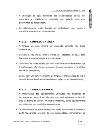 RELATÓRIO DE IMPACTO AMBIENTAL - RIMA
CENTRAL EÓLICA TRAIRI LTDA.| MEDIDAS MITIGADORAS 6.4
 A utilização de água fornecida aos trabalhadores deverá ser
controlada e devidamente analisada com relação aos seus
parâmetros de potabilidade;
 Os habitantes da região deverão ser contactados com relação a
trabalhos efetuados no turno da noite.
6.2.2. LIMPEZA DA ÁREA
 A limpeza da área deverá ser realizada somente nas áreas
autorizadas;
 Durante a limpeza da área deverão ser adotadas medidas para
favorecer a fuga da fauna e evitar acidentes;
 O canteiro de obras deverá ser construído visando ao bem-estar dos
trabalhadores, oferecendo ambientes limpos, arejados e condições
sanitárias adequadas;
 Contar com um serviço eficiente de limpeza e manutenção de lixo e
demais dejetos resultantes das diversas ações do empreendimento;
6.2.3. TERRAPLENAGEM
 A manutenção dos equipamentos utilizados nos trabalhos de
terraplenagem deverá ser efetuada em local adequado e fora da
área da frente de serviço. No local de trabalho, esses equipamentos
deverão estar em condições plenas de uso;
 Os movimentos de terra deverão ser feitos de maneira a manter o
perfil topográfico próximo de sua originalidade, minimizando as
 