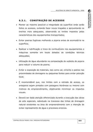 RELATÓRIO DE IMPACTO AMBIENTAL - RIMA
CENTRAL EÓLICA TRAIRI LTDA.| MEDIDAS MITIGADORAS 6.6
6.3.1. CONSTRUÇÃO DE ACESSOS
 Manter ao máximo possível a integridade da superfície onde serão
feitos os acessos, evitando fazer novos traçados e aproveitando os
trechos mais adequados, observando os limites impostos pelas
características dos equipamentos transportados;
 Evitar poeiras fugitivas molhando a piçarra antes de acomodá-la na
superfície;
 Realizar a lubrificação e troca de combustíveis nos equipamentos e
máquinas somente em locais dotados de condições técnicas
adequadas;
 Utilização de água abundante na compactação do subleito de piçarra
para reduzir o volume de poeira;
 Evitar a exposição de materiais, tais como cal, cimento e pedras nas
proximidades de drenagens ou pequenas fontes para evitar poluição
local;
 É recomendável que, nos limites com a estrada de acesso, os
anteparos sejam pintados com paisagens litorâneas ou mesmo com
motivos do empreendimento, objetivando minimizar os impactos
visuais.
 Deverá ser dada atenção diferenciada durante a execução das obras
de arte especiais, sobretudo na travessia das linhas de drenagem
natural existentes na área do empreendimento com a intenção de
evitar represamento de água e processos erosivos.
 