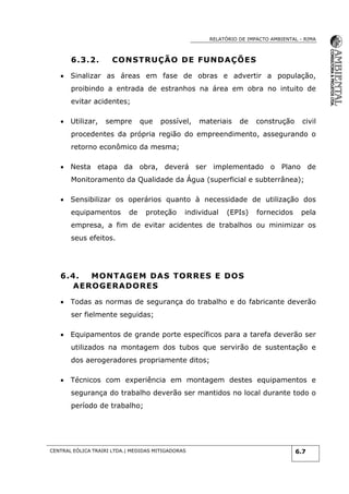RELATÓRIO DE IMPACTO AMBIENTAL - RIMA
CENTRAL EÓLICA TRAIRI LTDA.| MEDIDAS MITIGADORAS 6.7
6.3.2. CONSTRUÇÃO DE FUNDAÇÕES
 Sinalizar as áreas em fase de obras e advertir a população,
proibindo a entrada de estranhos na área em obra no intuito de
evitar acidentes;
 Utilizar, sempre que possível, materiais de construção civil
procedentes da própria região do empreendimento, assegurando o
retorno econômico da mesma;
 Nesta etapa da obra, deverá ser implementado o Plano de
Monitoramento da Qualidade da Água (superficial e subterrânea);
 Sensibilizar os operários quanto à necessidade de utilização dos
equipamentos de proteção individual (EPIs) fornecidos pela
empresa, a fim de evitar acidentes de trabalhos ou minimizar os
seus efeitos.
6.4. MONTAGEM DAS TORRES E DOS
AEROGERADORES
 Todas as normas de segurança do trabalho e do fabricante deverão
ser fielmente seguidas;
 Equipamentos de grande porte específicos para a tarefa deverão ser
utilizados na montagem dos tubos que servirão de sustentação e
dos aerogeradores propriamente ditos;
 Técnicos com experiência em montagem destes equipamentos e
segurança do trabalho deverão ser mantidos no local durante todo o
período de trabalho;
 