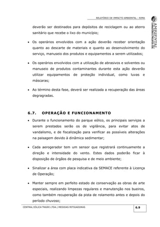 RELATÓRIO DE IMPACTO AMBIENTAL - RIMA
CENTRAL EÓLICA TRAIRI LTDA.| MEDIDAS MITIGADORAS 6.9
deverão ser destinados para depósitos de reciclagem ou ao aterro
sanitário que recebe o lixo do município;
 Os operários envolvidos com a ação deverão receber orientação
quanto ao descarte de materiais e quanto ao desenvolvimento do
serviço, manuseio dos produtos e equipamentos a serem utilizados;
 Os operários envolvidos com a utilização de abrasivos e solventes ou
manuseio de produtos contaminantes durante esta ação deverão
utilizar equipamentos de proteção individual, como luvas e
máscaras;
 Ao término desta fase, deverá ser realizada a recuperação das áreas
degragradas.
6.7. OPERAÇÃO E FUNCIONAMENTO
 Durante o funcionamento do parque eólico, os principais serviços a
serem prestados serão os de vigilância, para evitar atos de
vandalismo, e de fiscalização para verificar as possíveis alterações
na paisagem devido à dinâmica sedimentar;
 Cada aerogerador tem um sensor que registrará continuamente a
direção e intensidade do vento. Estes dados poderão ficar à
disposição de órgãos de pesquisa e de meio ambiente;
 Sinalizar a área com placa indicativa da SEMACE referente à Licença
de Operação;
 Manter sempre em perfeito estado de conservação as obras de arte
especiais, realizando limpezas regulares e manutenção nos bueiros,
como também recuperação da pista de rolamento antes e depois do
período chuvoso;
 
