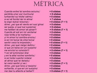 MÉTRICA
Cuan/do en/tre/ la/ som/bra os/cu/ra,/ = 8 sílabas
per/di/da u/na/ voz/ mur/mu/ra/ = 8 sílabas
tur/ban/do/ su/ tris/te/ cal/ma,/ = 8 sílabas
si en/ el/ fon/do/ de/ mi al/ma/ = 7 sílabas
la oi/go/ dul/ce/ re/so/nar,/ = 8 sílabas (7 + 1)
di/me: ¿es/ que el/ vien/to en/ sus/ gi/ros/ = 8 sílabas
se/ que/ja, o/ que/ tus/ sus/pi/ros/ = 8 sílabas
me ha/blan/ de a/mor/ al/ pa/sar?/ = 8 sílabas (7 + 1)
Cuan/do el/ sol/ en/ mi/ ven/ta/na/ = 8 sílabas
ro/jo/ bri/lla a/ la/ ma/ña/na,/ = 8 sílabas
y/ mi a/mor/ tu/ som/bra e/vo/ca,/ = 8 sílabas
si en/ mi/ bo/ca/ de o/tra/ bo/ca/ = 8 sílabas
sen/tir/ cre/o/ la im/pre/sión,/ = 8 sílabas (7 + 1)
di/me: ¿es/ que/ cie/go/ de/li/ro,/ = 8 sílabas
o/ que un/ be/so en/ un/ sus/pi/ro/ = 8 sílabas
me en/ví/a/ tu/ co/ra/zón?/ = 8 sílabas (7 + 1)
Y en/ el/ lu/mi/no/so/ dí/a/ = 8 sílabas
y en/ la al/ta/ no/che/ som/brí/a,/ = 8 sílabas
si en/ to/do/ cuan/to/ ro/de/a/ = 8 sílabas
al/ al/ma/ que/ te/ de/se/a,/ = 8 sílabas
te/ cre/o/ sen/tir/ y/ ver,/ = 8 sílabas (7 + 1)
di/me: ¿es/ que/ to/co y/ res/pi/ro/ = 8 sílabas
so/ñan/do, o/ que en/ un/ sus/pi/ro/ = 8 sílabas
me/ das/ tu a/lien/to a/ be/ber?/ = 8 sílabas (7 + 1)
 