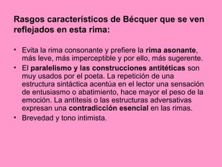 Rasgos característicos de Bécquer que se ven
reflejados en esta rima:
• Evita la rima consonante y prefiere la rima asonante,
más leve, más imperceptible y por ello, más sugerente.
• El paralelismo y las construcciones antitéticas son
muy usados por el poeta. La repetición de una
estructura sintáctica acentúa en el lector una sensación
de entusiasmo o abatimiento, hace mayor el peso de la
emoción. La antítesis o las estructuras adversativas
expresan una contradicción esencial en las rimas.
• Brevedad y tono intimista.
 