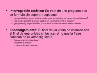 • Interrogación retórica: Se trata de una pregunta que
se formula sin esperar respuesta.
• ¿es que el viento en sus giros se queja, o que tus suspiros me hablan de amor al pasar?
• ¿es que ciego deliro, o que un beso en un suspiro me envía tu corazón?
• ¿es que toco y respiro soñando, o que en un suspiro me das tu aliento a beber?
• Encabalgamiento: El final de un verso no coincide con
el final de una unidad sintáctica, si no que la frase
continua en el verso siguiente.
• Cuando el sol en mi ventana
rojo brilla la mañana
y mi amor tu sombra evoca.
 