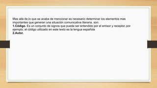 Mas allá de lo que se acaba de mencionar es necesario determinar los elementos mas
importantes que generan una situación comunicativa literaria. son:
1.Código. Es un conjunto de signos que puede ser entendido por el emisor y receptor, por
ejemplo, el código utilizado en este texto es la lengua española
2.Autor.
 