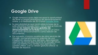 Google Drive
 Gogle tampoco quiso dejar escapar la oportunidad
de tener su propia plataforma de almacenamiento
online, y a mediados de 2012 lanzó Google Drive.
 Su peculiaridad es que nació sobre la base de la
suite ofimática Google Docs., con lo que se trata de
uno de los mejores servicios gratuitos de
almacenamiento en la Nube al incluir en un único
lugar tanto almacenamiento como edición de
documentos.
 Por supuesto, si somos usuarios de otros servicios de
Google, nos beneficiaremos además de una
integración absoluta (por ejemplo, descargando
adjuntos de Gmail directamente en Google Drive),
con una interfaz muy familiar que apenas nos
costará utilizar, y en su versión gratuita ofrece 15
Gbytes de espacio.
 
