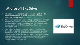 Microsoft SkyDrive
 Si buscamos uno de los mejores servicios gratuitos de
almacenamiento en la Nube, no puede faltar la
alternativa de Microsoft, SkyDrive.
 Dos son sus grandes bazas: se integra a la perfección con
Windows 8 y cuenta con Office Web Apps dentro del
mismo servicio, con lo que podremos trabajar con todo
tipo de archivos de Office directamente en un
navegador web.
 Para utilizar SkyDrive, podemos asociar nuestra propia
dirección de correo electrónico sin necesidad que sea
de Outlook.com (ya que también es compatible con
Yahoo! o Gmail, por ejemplo), y si iniciamos sesión desde
un equipo con sistema operativo de Microsoft bastará
con usar esa misma cuenta de usuario. Viene con 7
Gbytes de espacio gratuito.
 