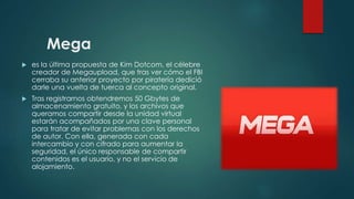 Mega
 es la última propuesta de Kim Dotcom, el célebre
creador de Megaupload, que tras ver cómo el FBI
cerraba su anterior proyecto por piratería dedició
darle una vuelta de tuerca al concepto original.
 Tras registrarnos obtendremos 50 Gbytes de
almacenamiento gratuito, y los archivos que
queramos compartir desde la unidad virtual
estarán acompañados por una clave personal
para tratar de evitar problemas con los derechos
de autor. Con ella, generada con cada
intercambio y con cifrado para aumentar la
seguridad, el único responsable de compartir
contenidos es el usuario, y no el servicio de
alojamiento.
 