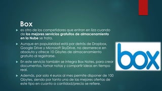 Box
 es otro de los competidores que entran en liza cuando
de los mejores servicios gratuitos de almacenamiento
en la Nube se trata.
 Aunque en popularidad está por detrás de Dropbox,
Google Drive y Microsoft SkyDrive, no desmerece en
absoluto y ofrece 10 Gbytes de almacenamiento
gratuito al registrarse.
 En este servicio también se integra Box Notes, para crear
documentos, tomar notas y compartir ideas en tiempo
real.
 Además, por solo 4 euros al mes permite disponer de 100
Gbytes, siendo por tanto una de las mejores ofertas de
este tipo en cuanto a cantidad/precio se refiere.
 