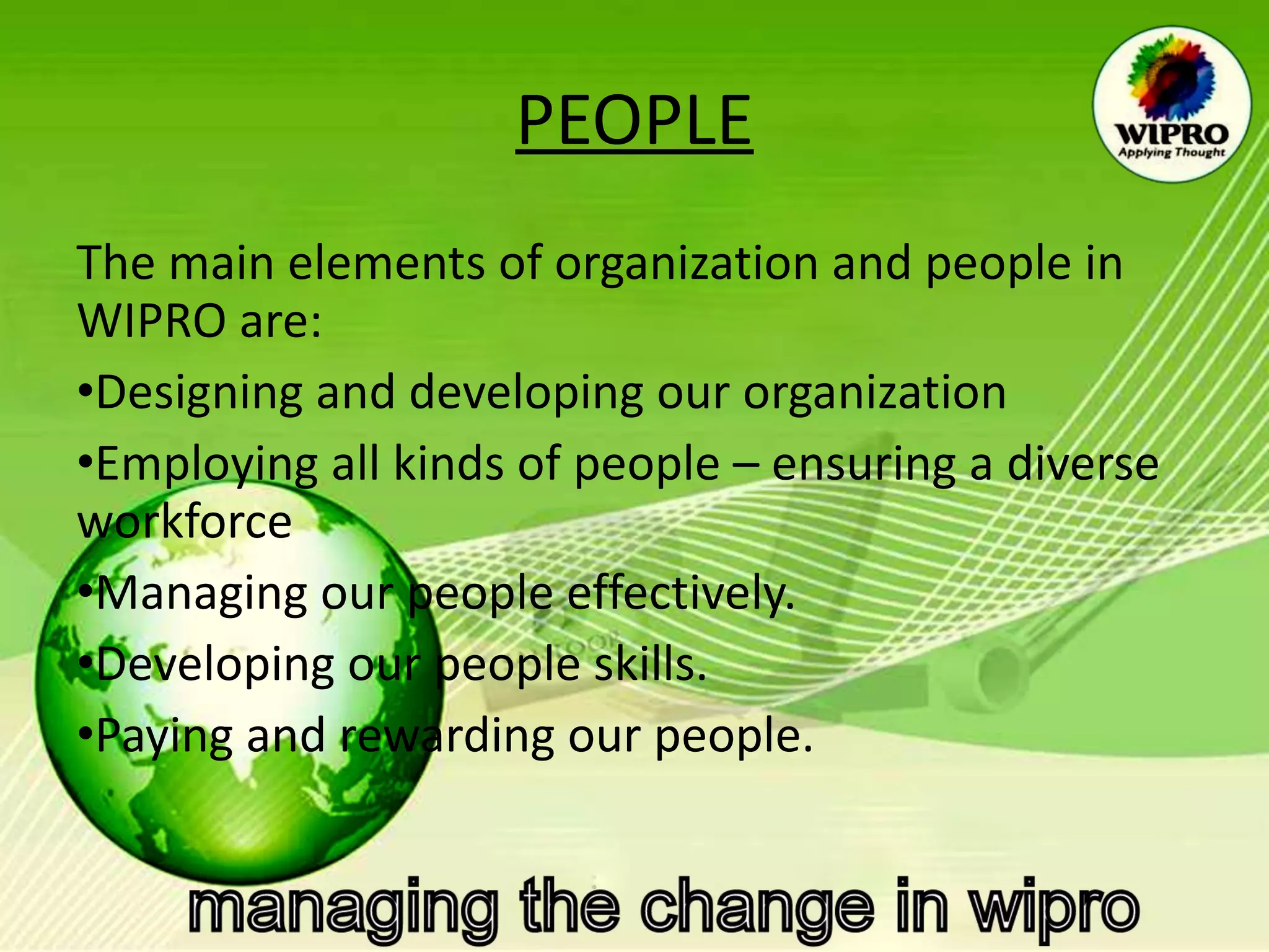 PEOPLE The main elements of organization and people in WIPRO are: Designing and developing our organization Employing all kinds of people – ensuring a diverse workforce Managing our people effectively. Developing our people skills. Paying and rewarding our people.   