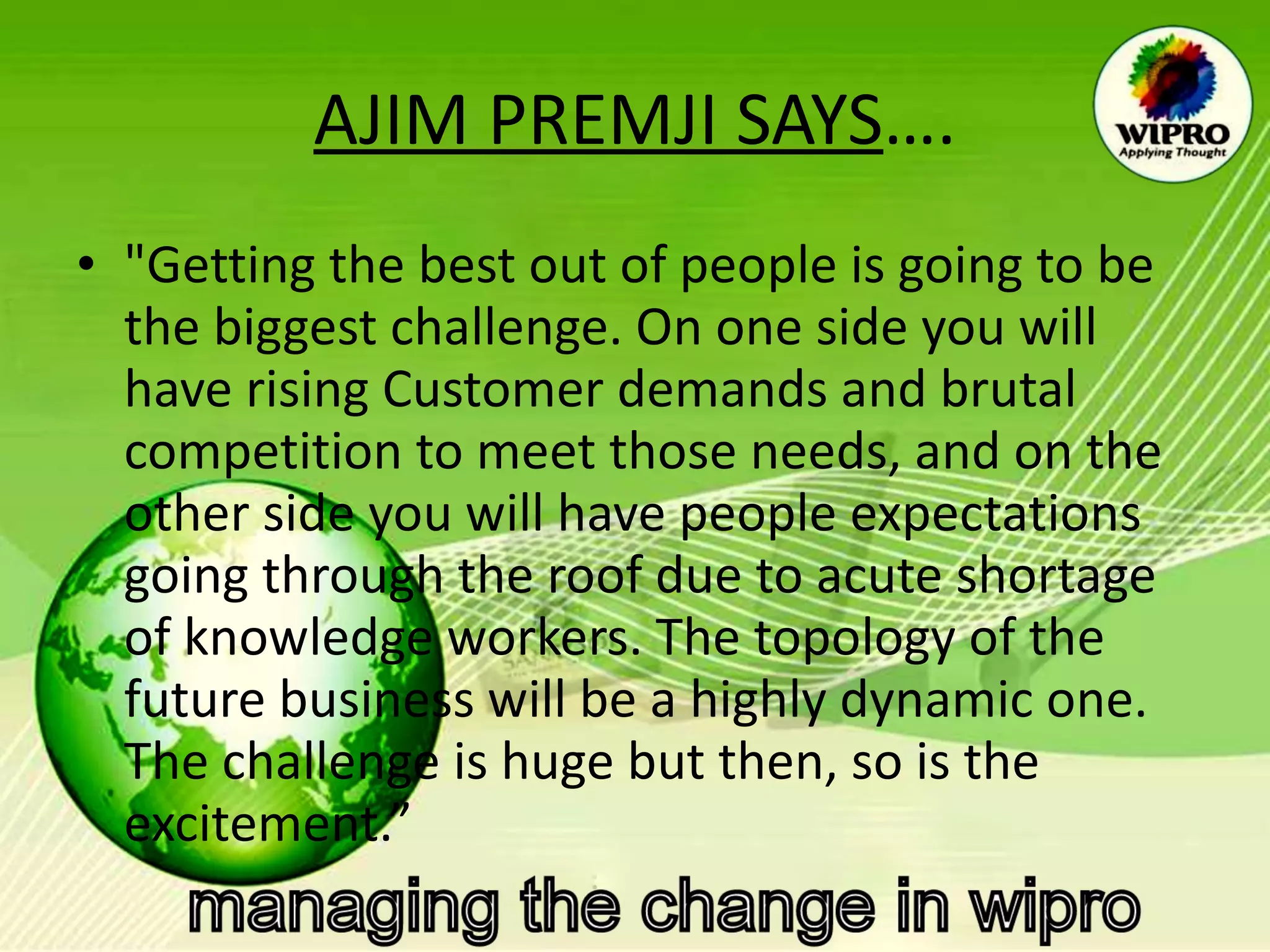 AJIM PREMJI SAYS …. "Getting the best out of people is going to be the biggest challenge. On one side you will have rising Customer demands and brutal competition to meet those needs, and on the other side you will have people expectations going through the roof due to acute shortage of knowledge workers. The topology of the future business will be a highly dynamic one. The challenge is huge but then, so is the excitement.”  