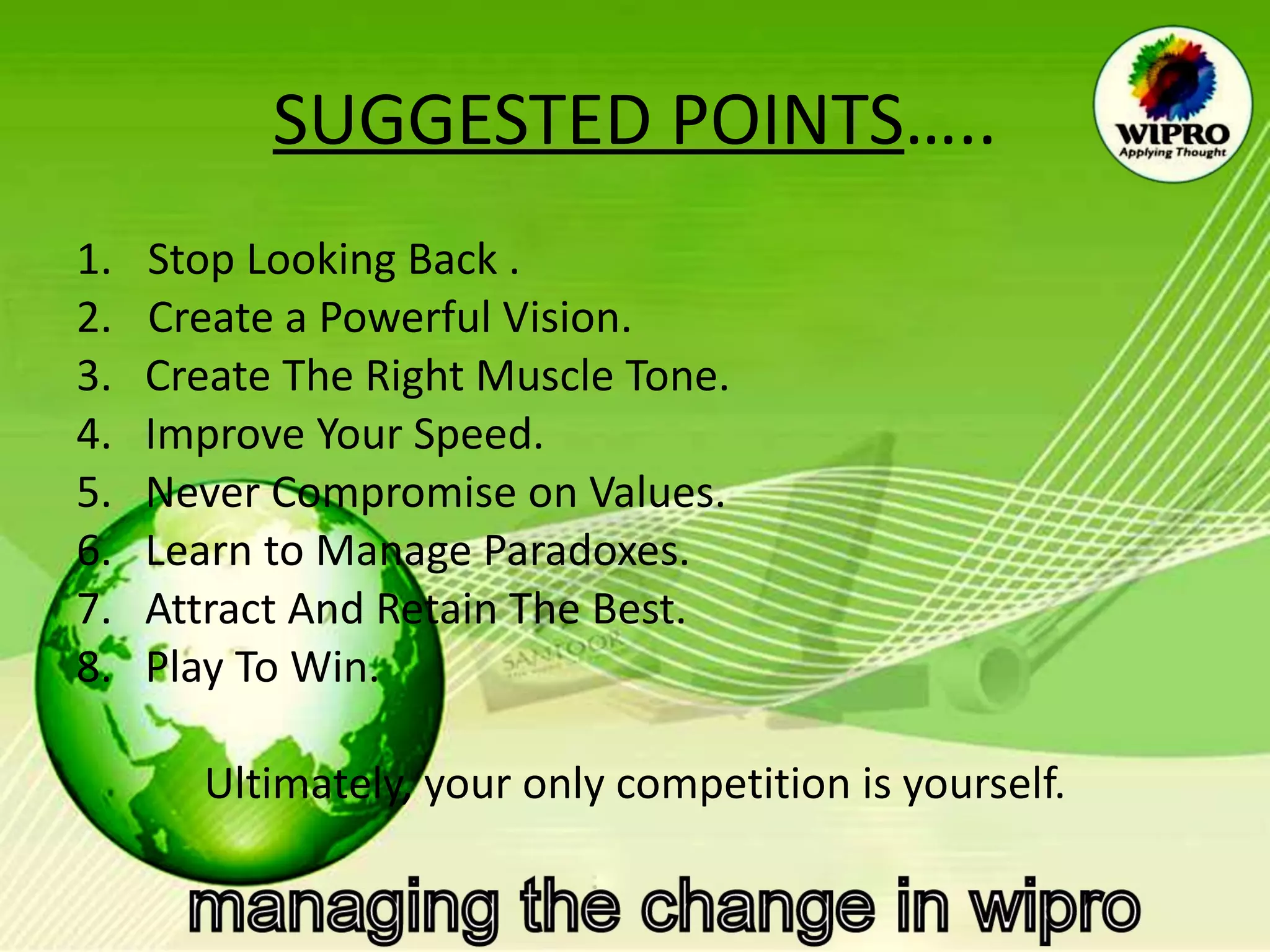 SUGGESTED POINTS ….. Stop Looking Back . Create a Powerful Vision. 3.  Create The Right Muscle Tone. 4.  Improve Your Speed. 5.  Never Compromise on Values. 6.  Learn to Manage Paradoxes. 7.  Attract And Retain The Best. 8.  Play To Win. Ultimately, your only competition is yourself. 