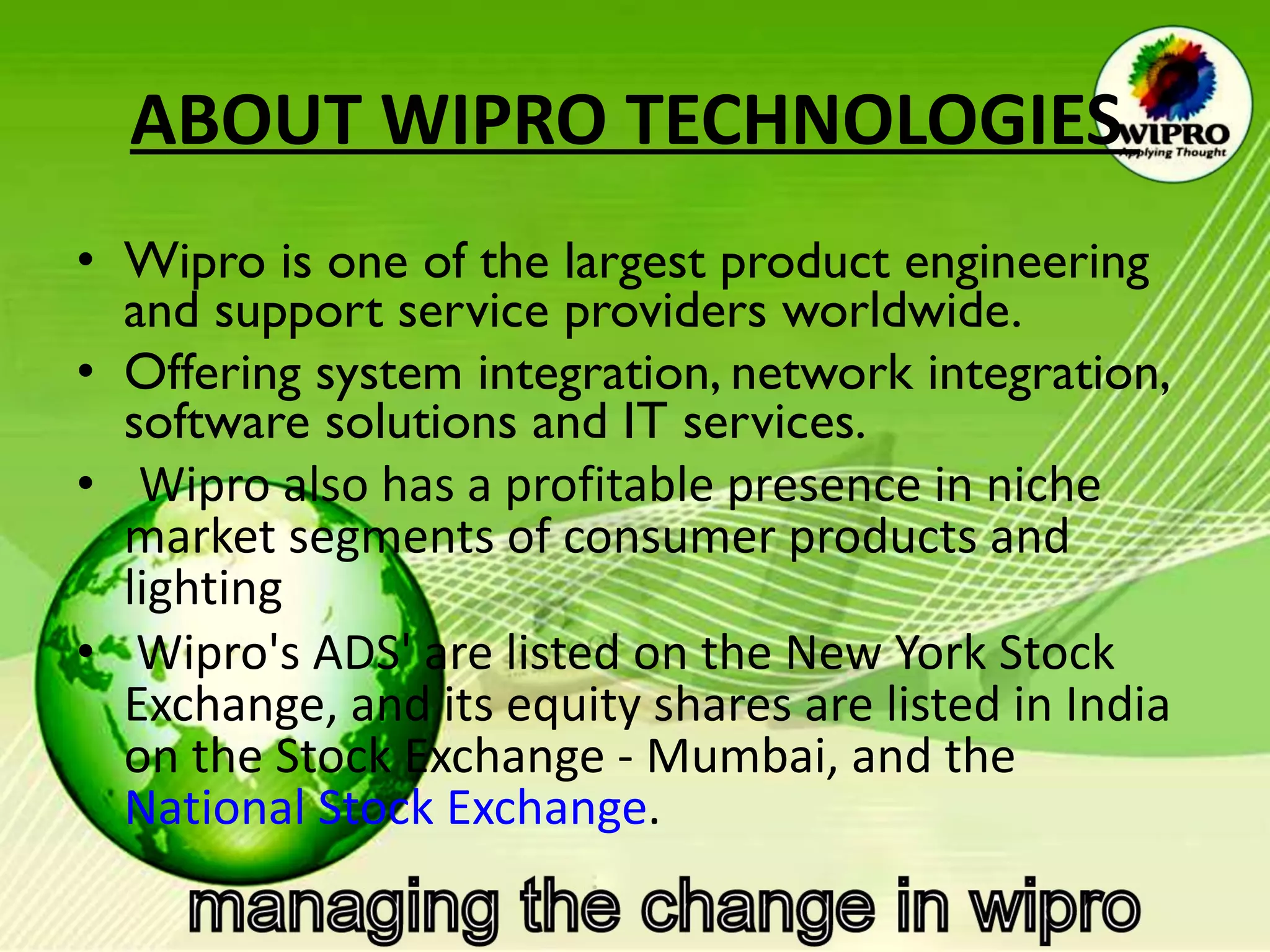 ABOUT WIPRO TECHNOLOGIES   Wipro is one of the largest product engineering and support service providers worldwide.  Offering system integration, network integration, software solutions and IT services.   Wipro also has a profitable presence in niche market segments of consumer products and lighting Wipro's ADS' are listed on the New York Stock Exchange, and its equity shares are listed in India on the Stock Exchange - Mumbai, and the  National Stock Exchange .  