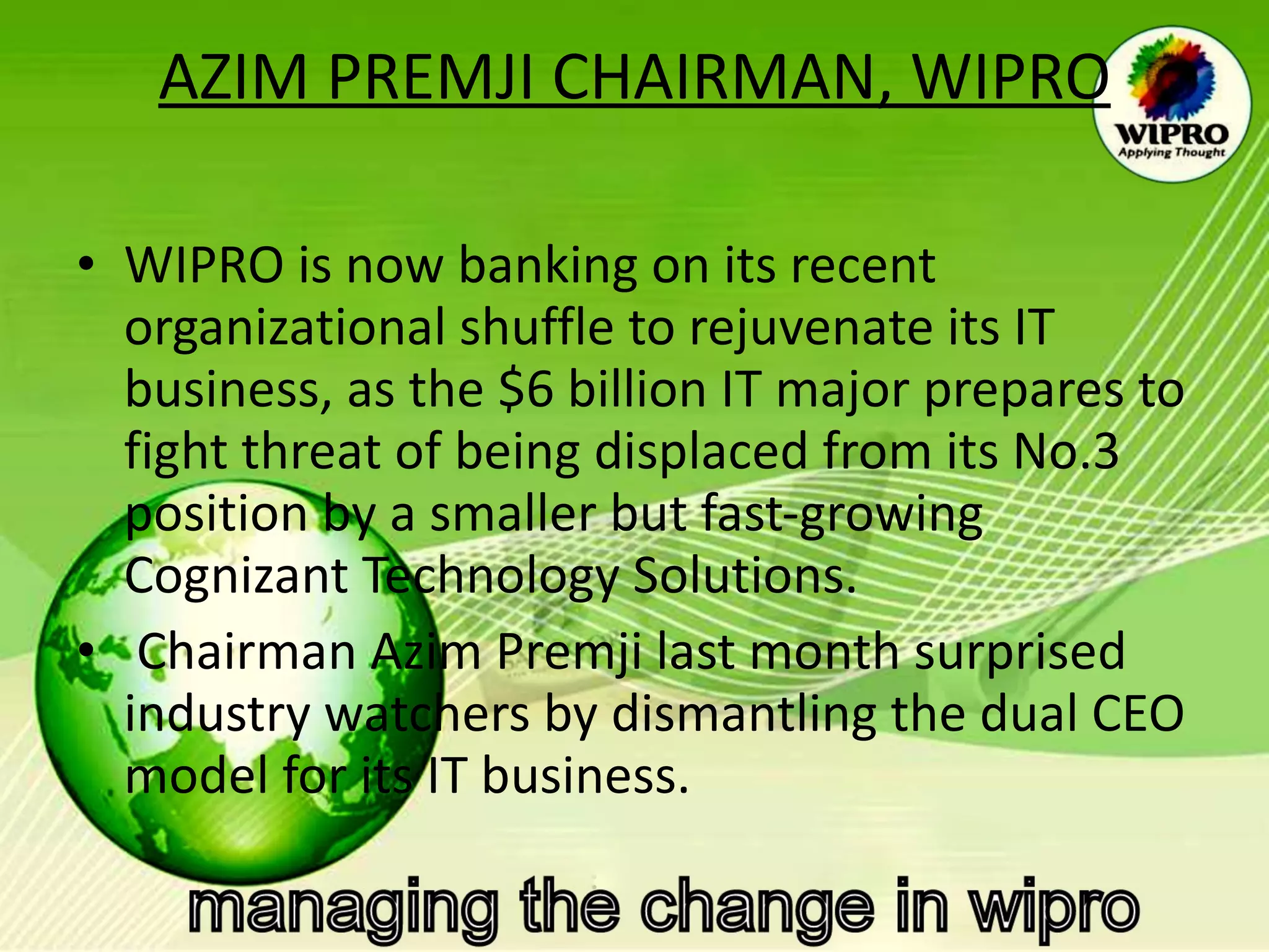 AZIM PREMJI CHAIRMAN, WIPRO WIPRO is now banking on its recent organizational shuffle to rejuvenate its IT business, as the $6 billion IT major prepares to fight threat of being displaced from its No.3 position by a smaller but fast-growing Cognizant Technology Solutions. Chairman Azim Premji last month surprised industry watchers by dismantling the dual CEO model for its IT business.  