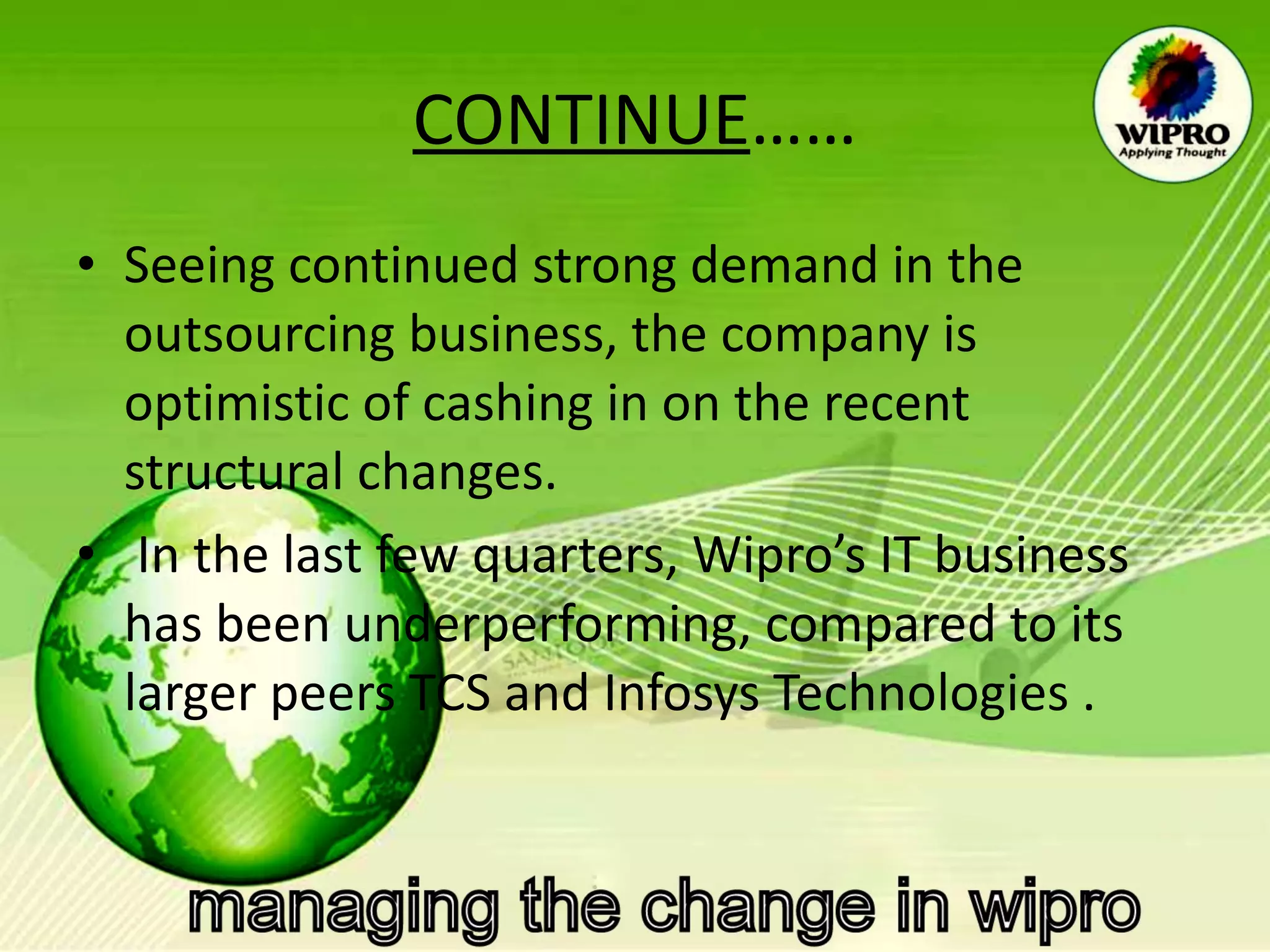 CONTINUE …… Seeing continued strong demand in the outsourcing business, the company is optimistic of cashing in on the recent structural changes. In the last few quarters, Wipro’s IT business has been underperforming, compared to its larger peers TCS and Infosys Technologies . 
