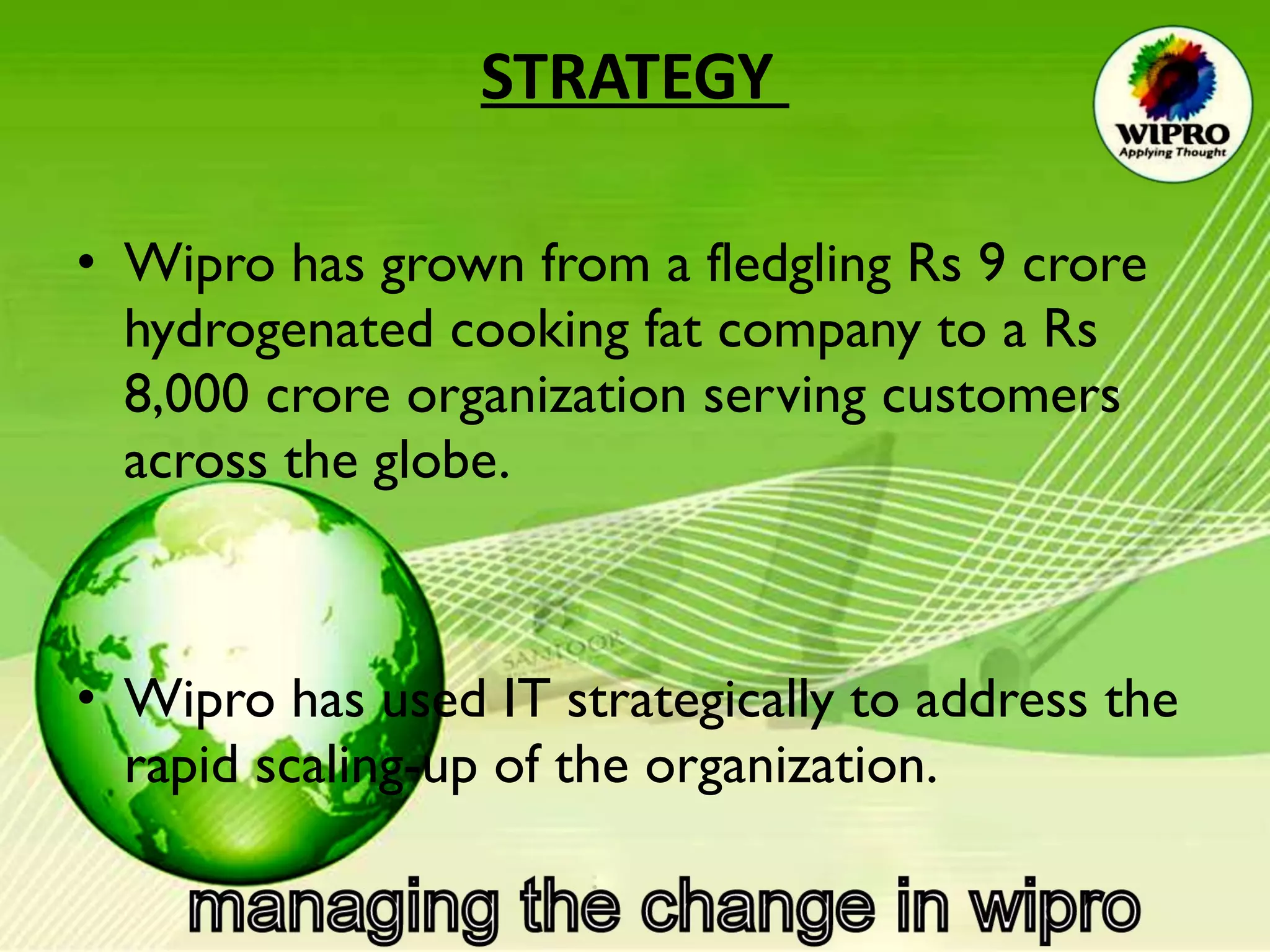 STRATEGY  Wipro has grown from a fledgling Rs 9 crore hydrogenated cooking fat company to a Rs 8,000 crore organization serving customers across the globe. Wipro has used IT strategically to address the rapid scaling-up of the organization.  