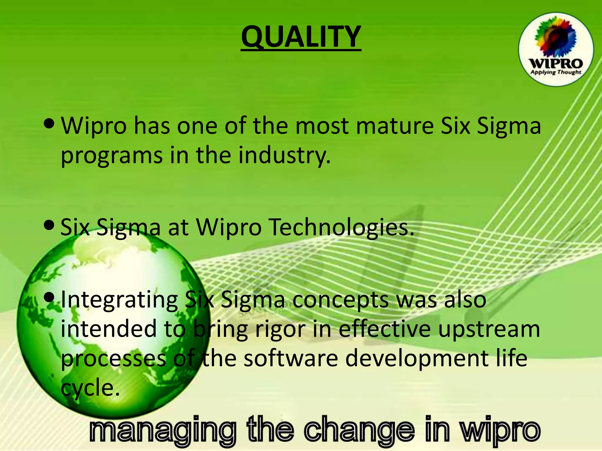 QUALITY Wipro has one of the most mature Six Sigma programs in the industry.  Six Sigma at Wipro Technologies. Integrating Six Sigma concepts was also intended to bring rigor in effective upstream processes of the software development life cycle.  