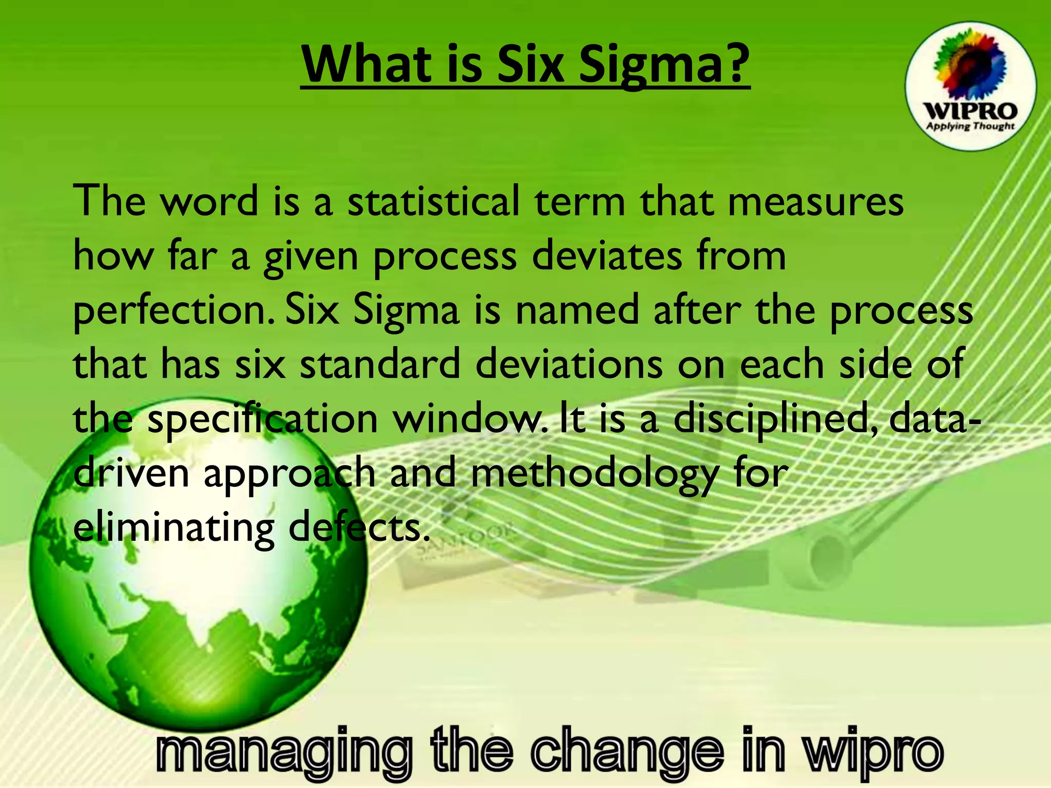 What is Six Sigma? The word is a statistical term that measures how far a given process deviates from perfection. Six Sigma is named after the process that has six standard deviations on each side of the specification window. It is a disciplined, data-driven approach and methodology for eliminating defects.  