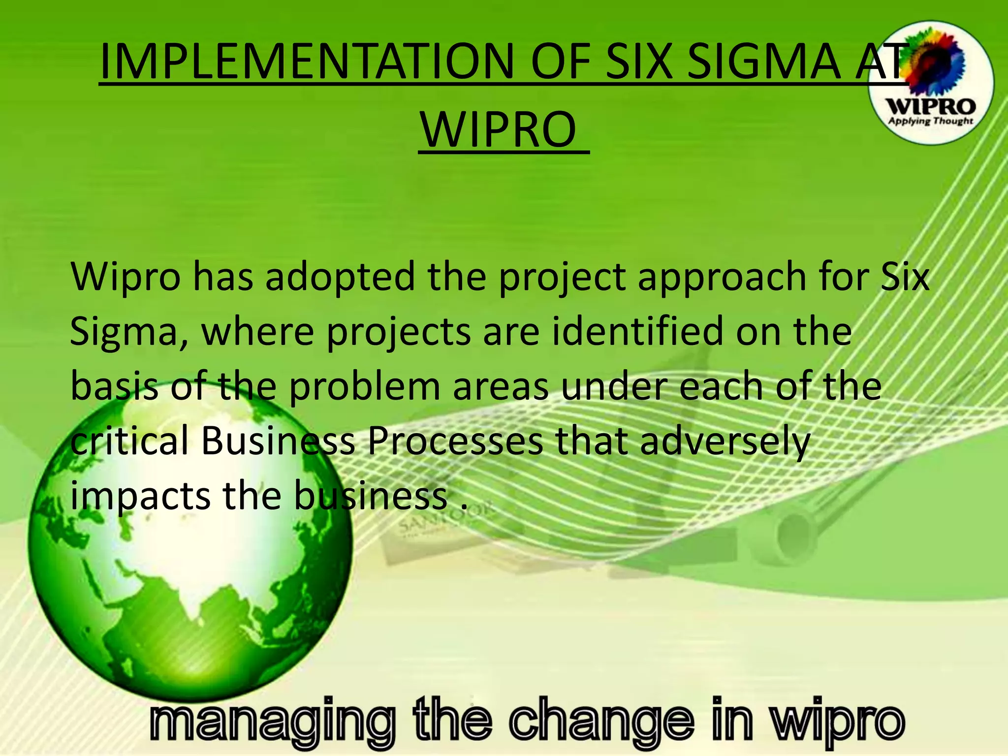 IMPLEMENTATION OF SIX SIGMA AT WIPRO    Wipro has adopted the project approach for Six Sigma, where projects are identified on the basis of the problem areas under each of the critical Business Processes that adversely impacts the business . 