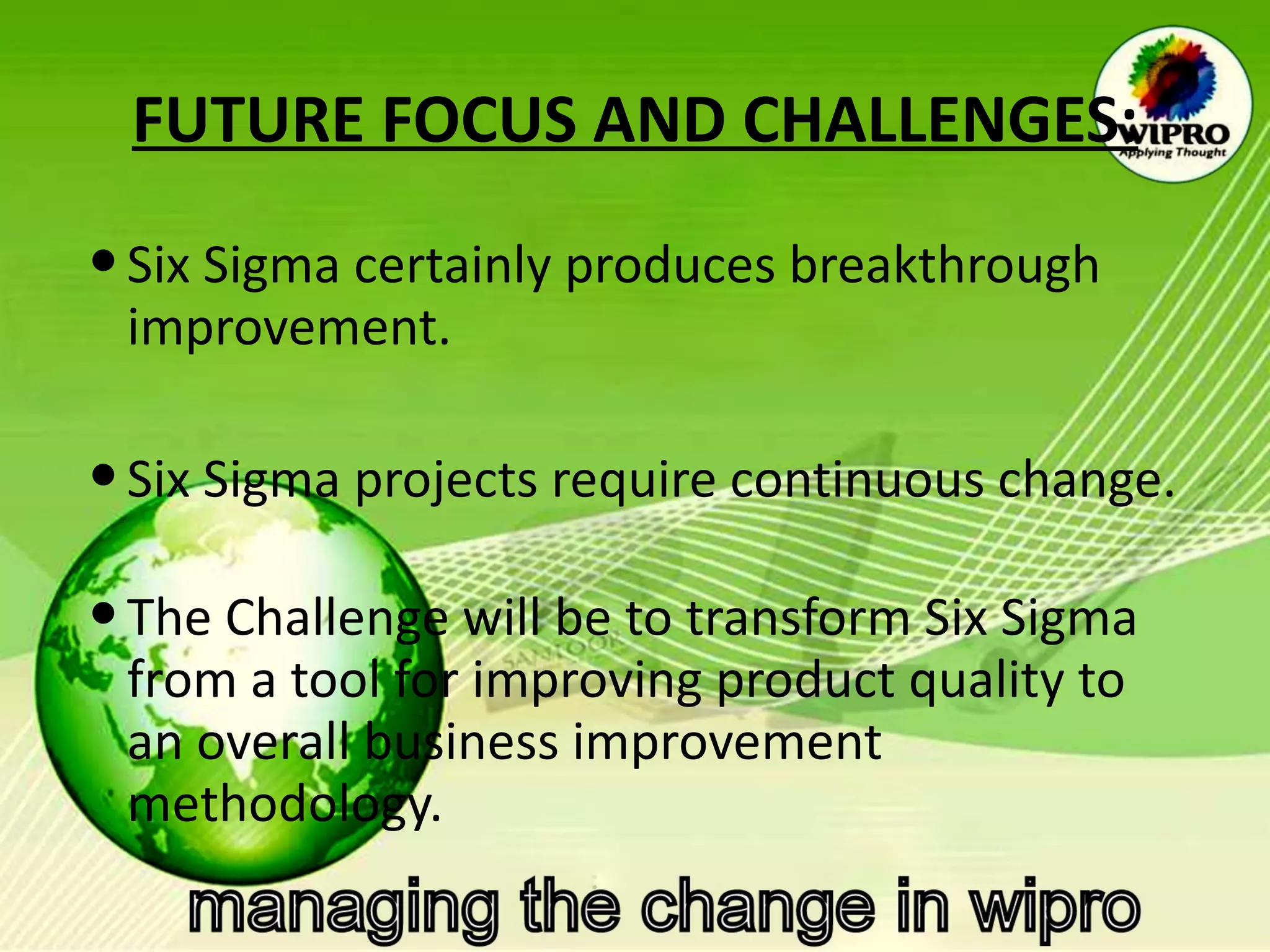 FUTURE FOCUS AND CHALLENGES: Six Sigma certainly produces breakthrough improvement.  Six Sigma projects require continuous change.  The Challenge will be to transform Six Sigma from a tool for improving product quality to an overall business improvement methodology.  