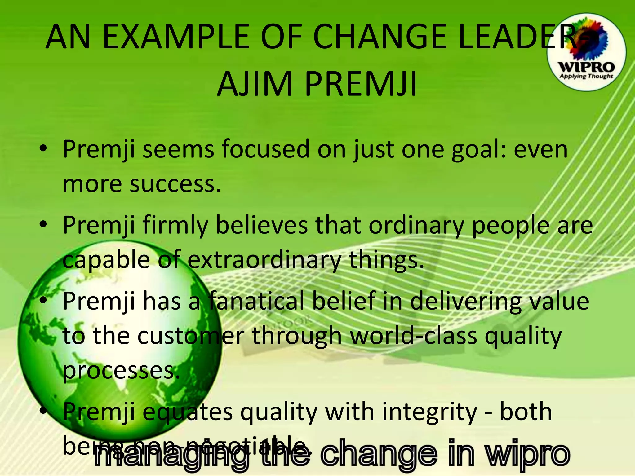 AN EXAMPLE OF CHANGE LEADER- AJIM PREMJI Premji seems focused on just one goal: even more success.  Premji firmly believes that ordinary people are capable of extraordinary things.  Premji has a fanatical belief in delivering value to the customer through world-class quality processes.  Premji equates quality with integrity - both being non-negotiable.   