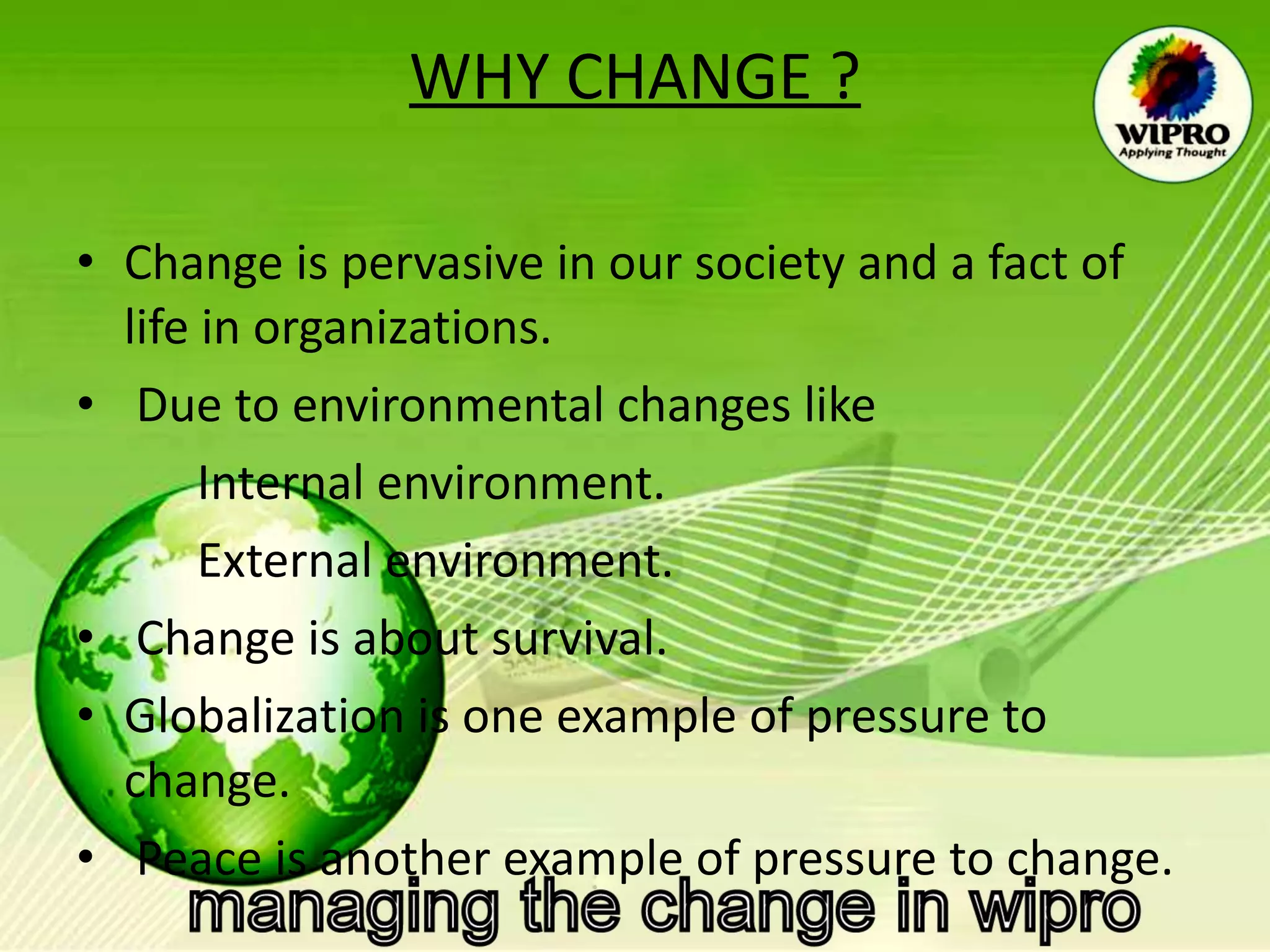 WHY CHANGE ? Change is pervasive in our society and a fact of life in organizations. Due to environmental changes like Internal environment. External environment. Change is about survival.  Globalization is one example of pressure to change.  Peace is another example of pressure to change.  