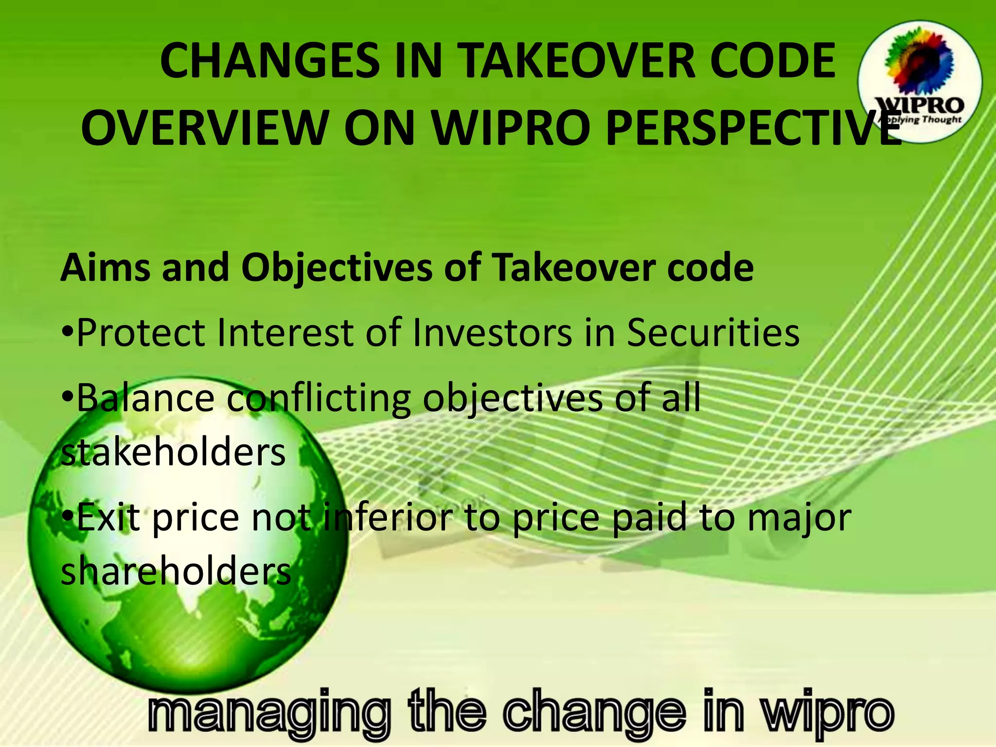 CHANGES IN TAKEOVER CODE OVERVIEW ON WIPRO PERSPECTIVE   Aims and Objectives of Takeover code  Protect Interest of Investors in Securities Balance conflicting objectives of all stakeholders Exit price not inferior to price paid to major shareholders 
