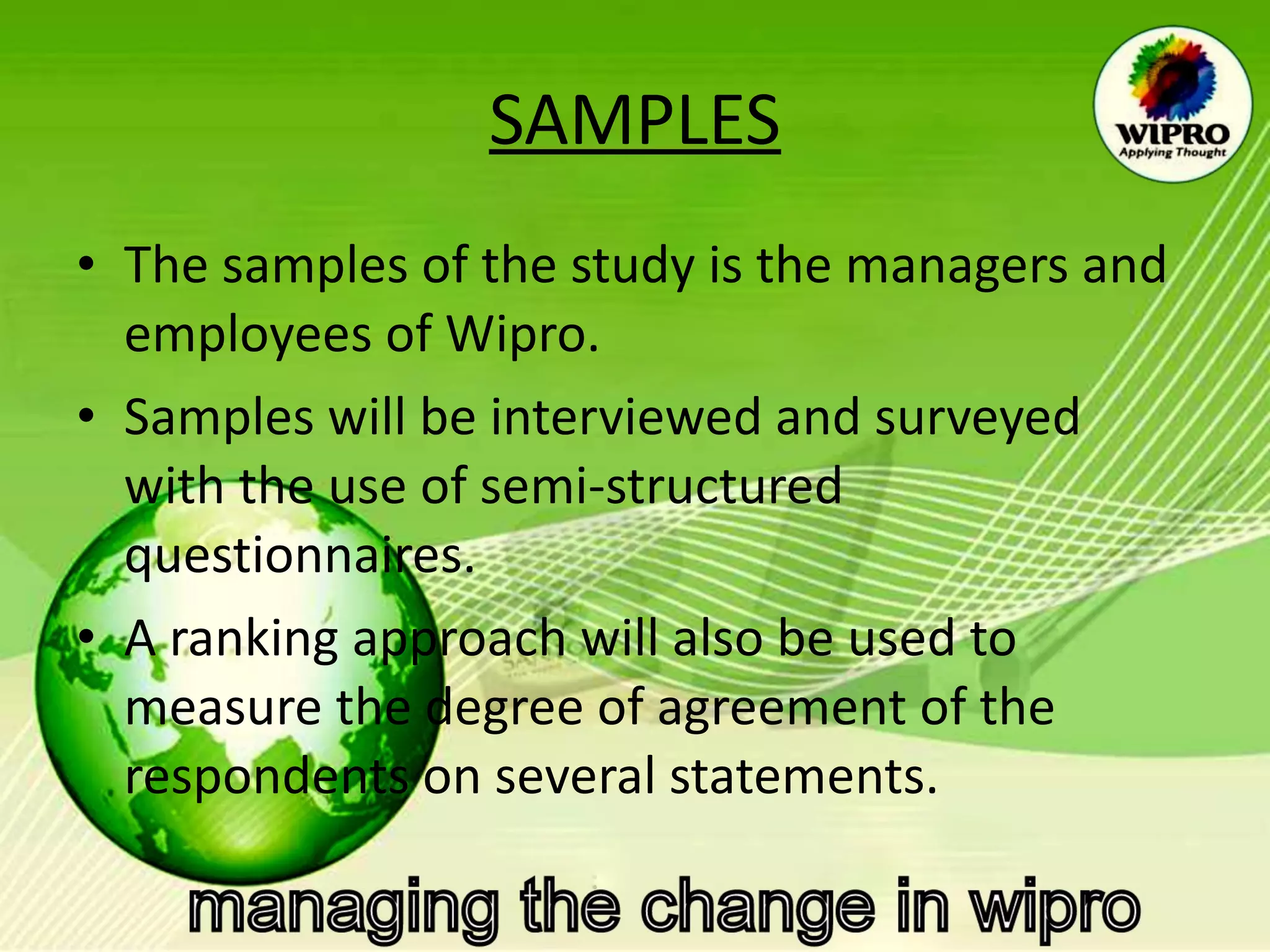 SAMPLES The samples of the study is the managers and employees of Wipro. Samples will be interviewed and surveyed with the use of semi-structured questionnaires. A ranking approach will also be used to measure the degree of agreement of the respondents on several statements.  