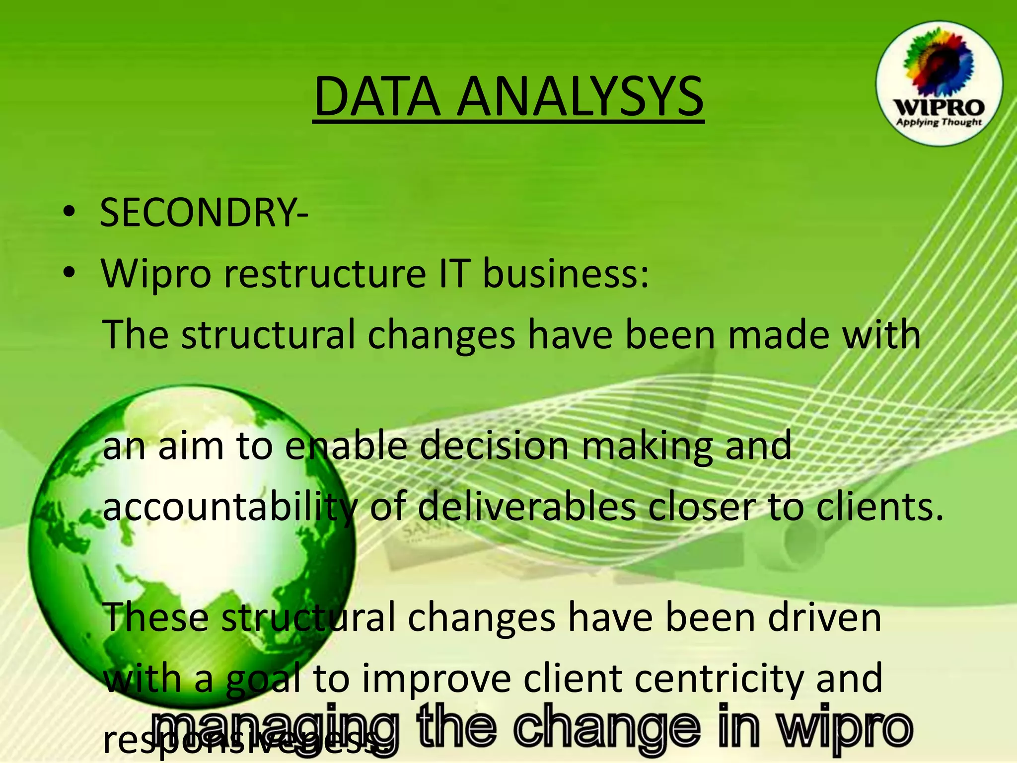 DATA ANALYSYS SECONDRY- Wipro restructure IT business: The structural changes have been made with  an aim to enable decision making and  accountability of deliverables closer to clients.  These structural changes have been driven  with a goal to improve client centricity and  responsiveness.  