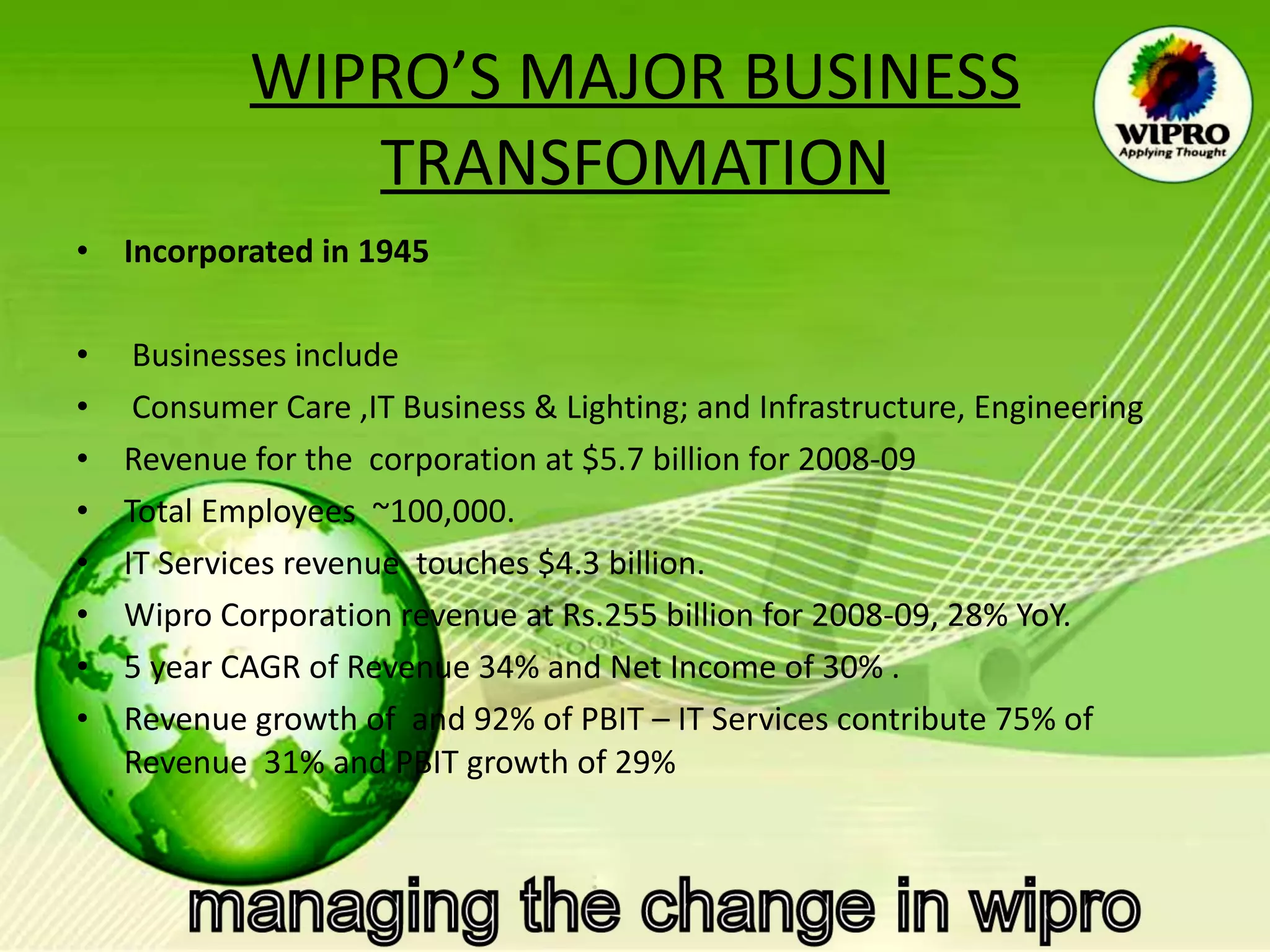 WIPRO’S MAJOR BUSINESS TRANSFOMATION Incorporated in 1945    Businesses include  Consumer Care ,IT Business & Lighting; and Infrastructure, Engineering  Revenue for the  corporation at $5.7 billion for 2008-09  Total Employees  ~100,000. IT Services revenue  touches $4.3 billion.  Wipro Corporation revenue at Rs.255 billion for 2008-09, 28% YoY.    5 year CAGR of Revenue 34% and Net Income of 30% .  Revenue growth of  and 92% of PBIT – IT Services contribute 75% of Revenue  31% and PBIT growth of 29% 