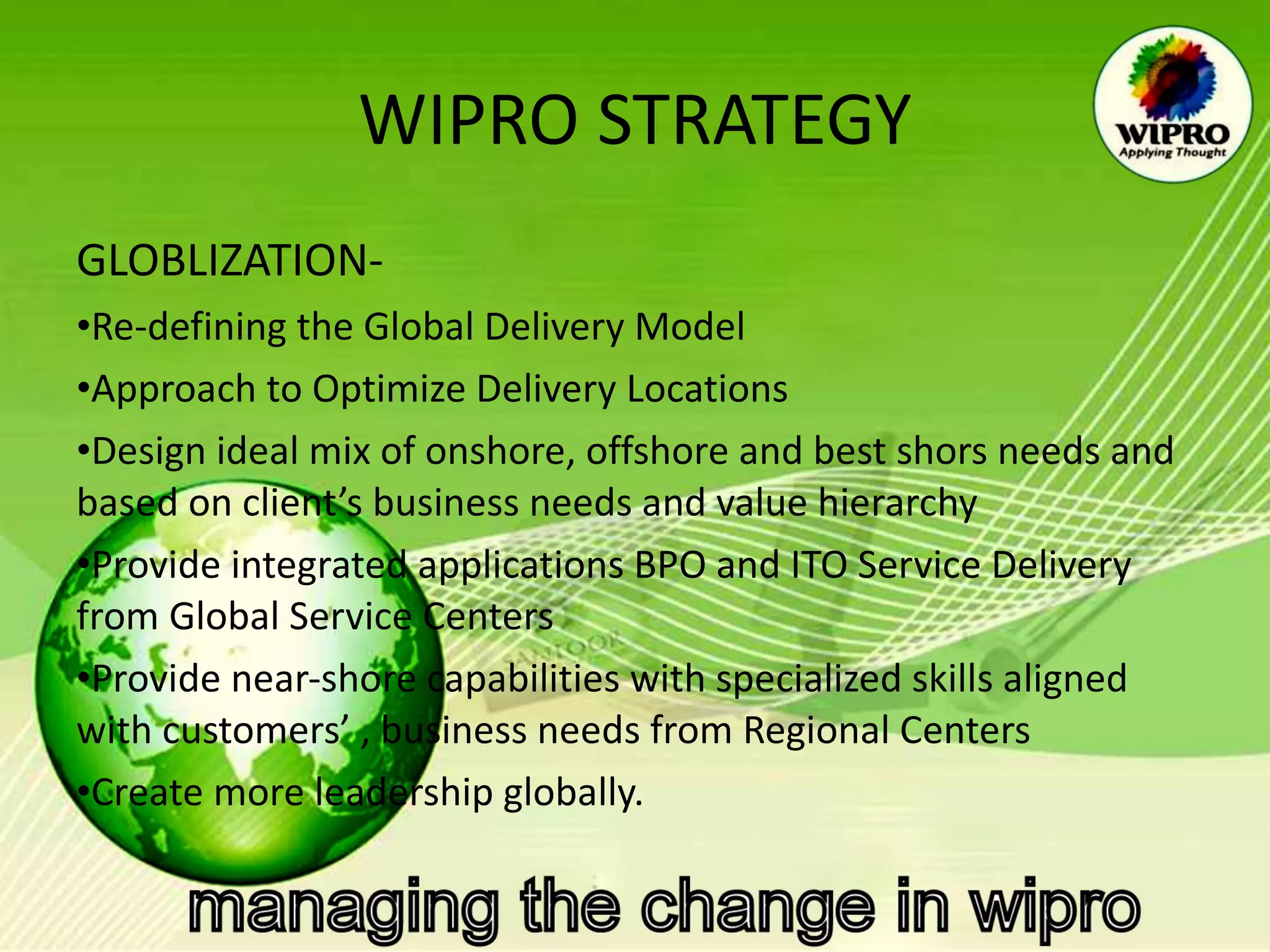 WIPRO STRATEGY GLOBLIZATION- Re-defining the Global Delivery Model  Approach to Optimize Delivery Locations  Design ideal mix of onshore, offshore and best shors needs and based on client’s business needs and value hierarchy  Provide integrated applications BPO and ITO Service Delivery  from Global Service Centers  Provide near-shore capabilities with specialized skills aligned with customers’ , business needs from Regional Centers  Create more leadership globally.  