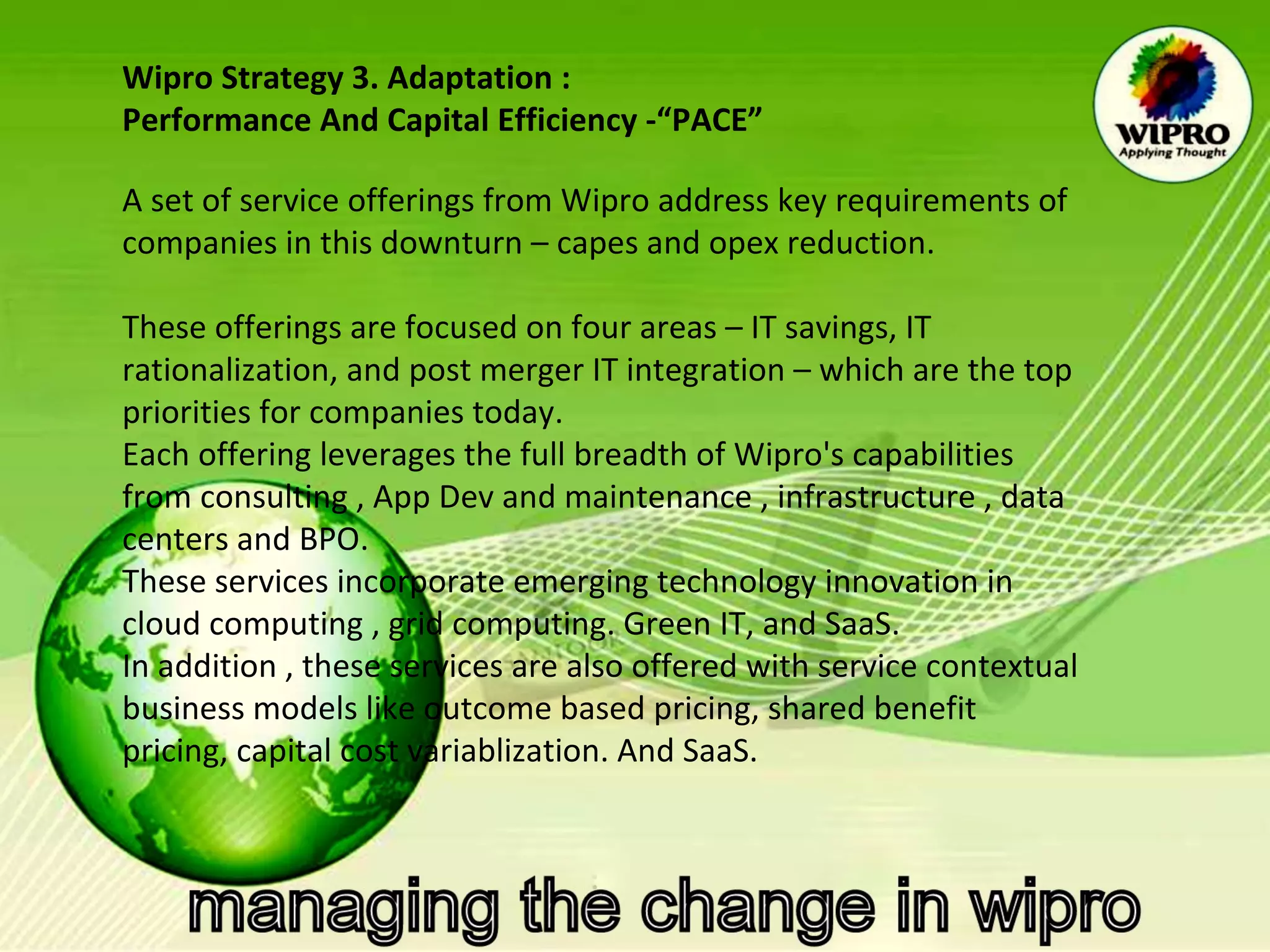 Wipro Strategy 3. Adaptation : Performance And Capital Efficiency -“PACE”   A set of service offerings from Wipro address key requirements of companies in this downturn – capes and opex reduction.   These offerings are focused on four areas – IT savings, IT  rationalization, and post merger IT integration – which are the top priorities for companies today. Each offering leverages the full breadth of Wipro's capabilities from consulting , App Dev and maintenance , infrastructure , data centers and BPO. These services incorporate emerging technology innovation in cloud computing , grid computing. Green IT, and SaaS. In addition , these services are also offered with service contextual business models like outcome based pricing, shared benefit pricing, capital cost variablization. And SaaS. 