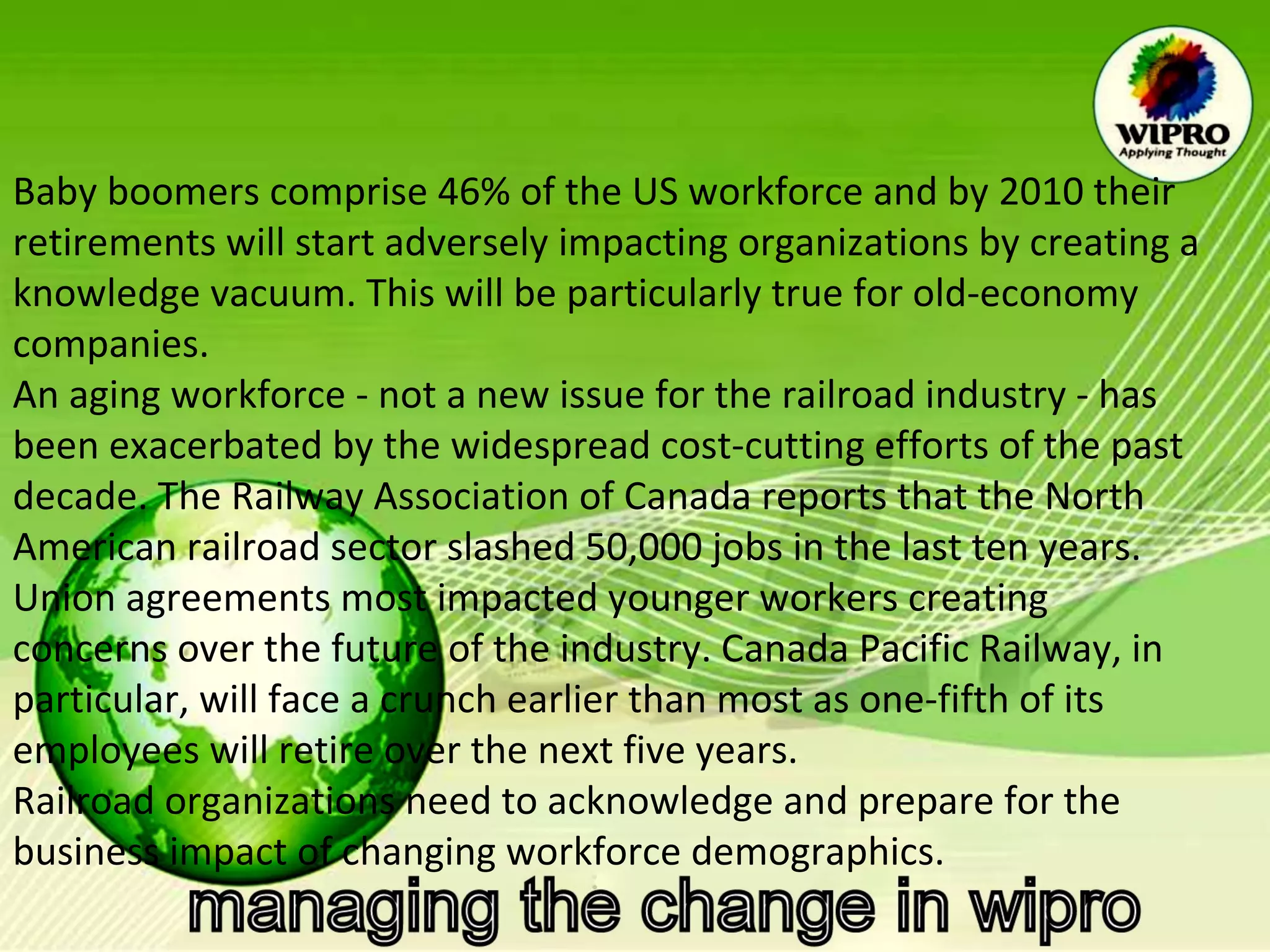 Baby boomers comprise 46% of the US workforce and by 2010 their retirements will start adversely impacting organizations by creating a knowledge vacuum. This will be particularly true for old-economy companies. An aging workforce - not a new issue for the railroad industry - has been exacerbated by the widespread cost-cutting efforts of the past decade. The Railway Association of Canada reports that the North American railroad sector slashed 50,000 jobs in the last ten years. Union agreements most impacted younger workers creating concerns over the future of the industry. Canada Pacific Railway, in particular, will face a crunch earlier than most as one-fifth of its employees will retire over the next five years. Railroad organizations need to acknowledge and prepare for the business impact of changing workforce demographics. 