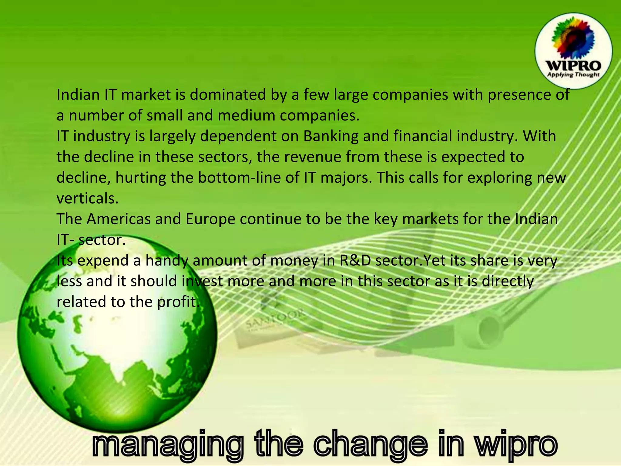 Indian IT market is dominated by a few large companies with presence of a number of small and medium companies. IT industry is largely dependent on Banking and financial industry. With the decline in these sectors, the revenue from these is expected to decline, hurting the bottom-line of IT majors. This calls for exploring new verticals. The Americas and Europe continue to be the key markets for the Indian IT- sector. Its expend a handy amount of money in R&D sector.Yet its share is very less and it should invest more and more in this sector as it is directly related to the profit. 