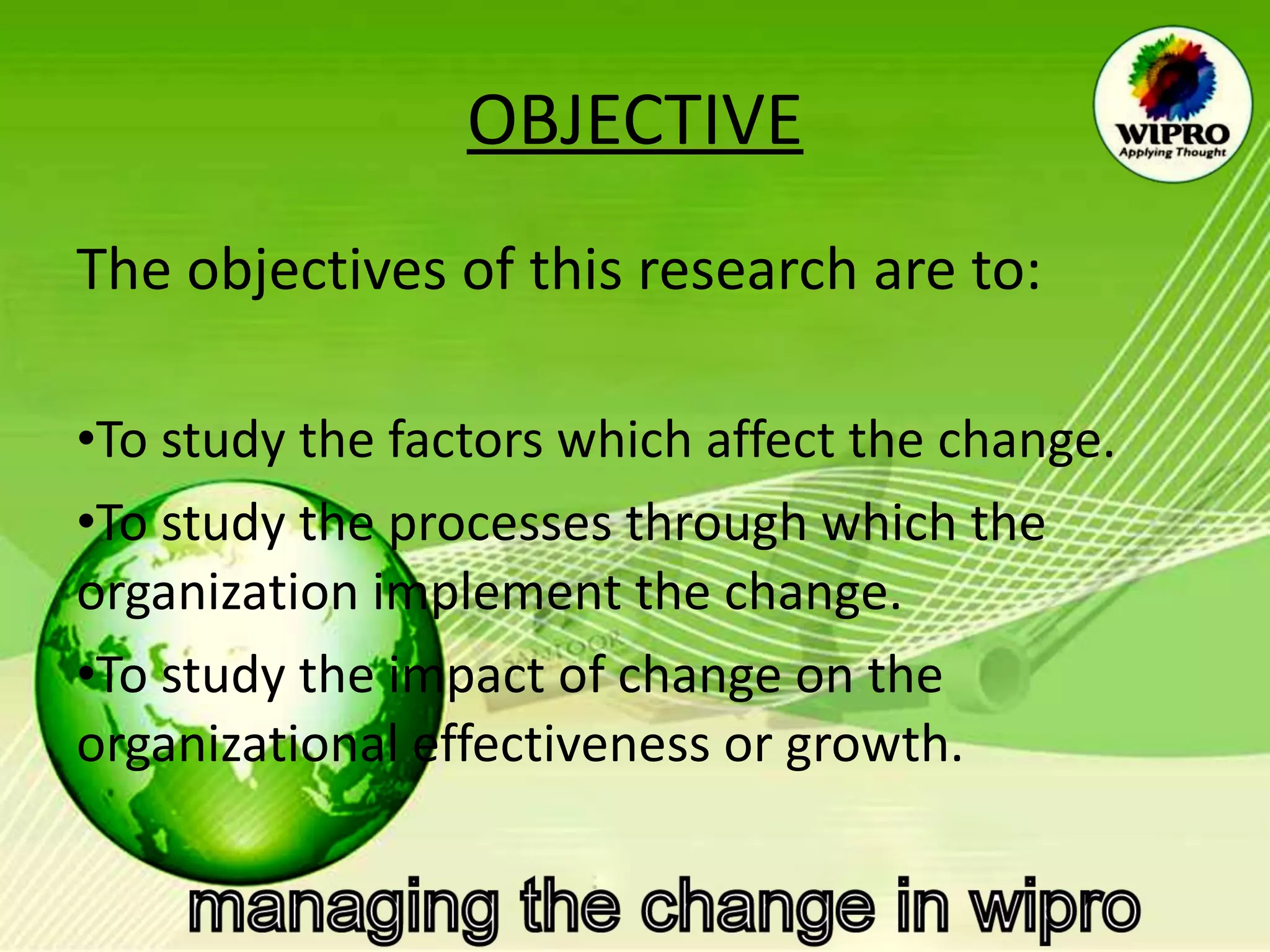 OBJECTIVE The objectives of this research are to: To study the factors which affect the change.  To study the processes through which the organization implement the change. To study the impact of change on the organizational effectiveness or growth. 
