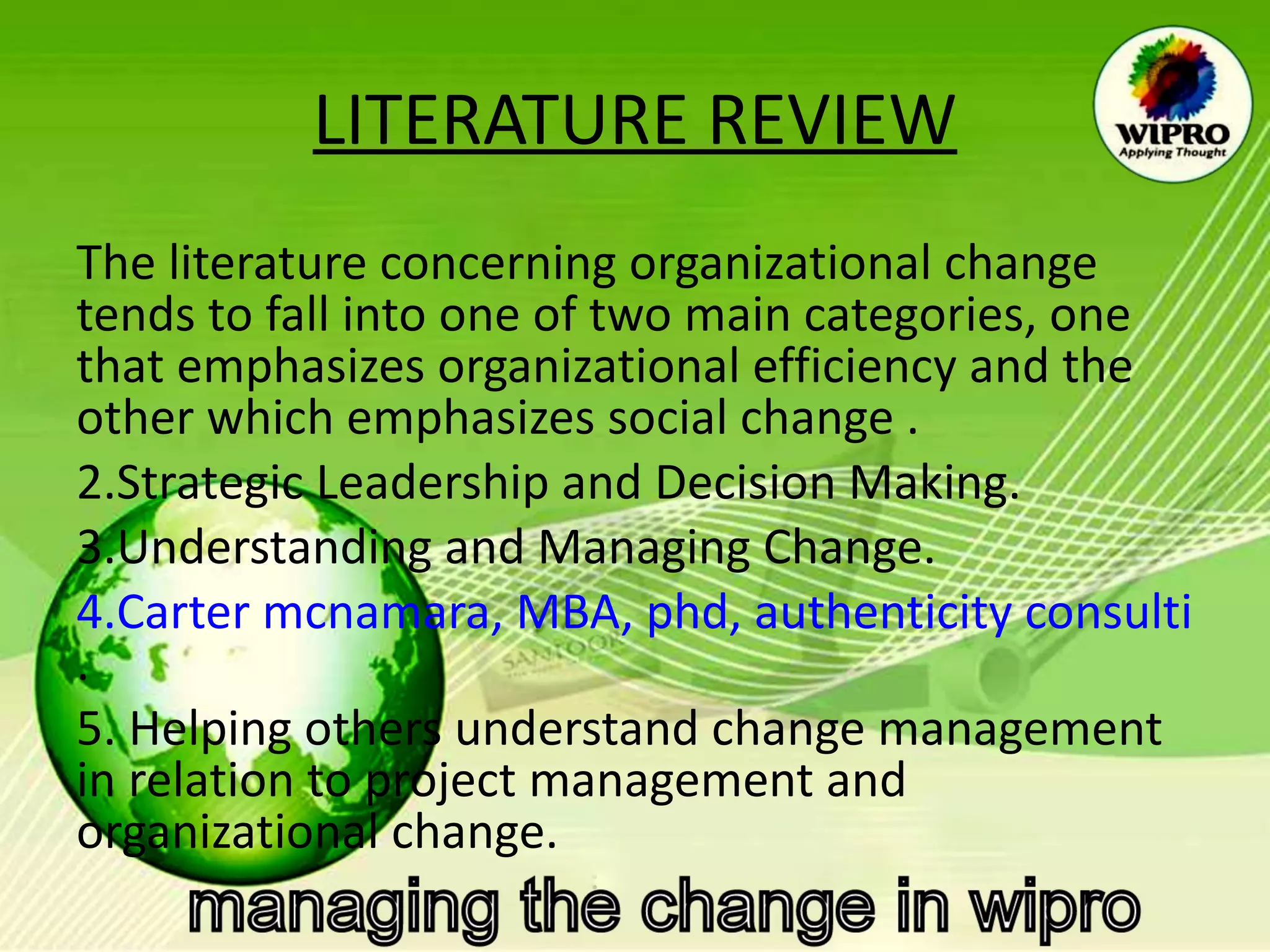 LITERATURE REVIEW The literature concerning organizational change tends to fall into one of two main categories, one that emphasizes organizational efficiency and the other which emphasizes social change . Strategic Leadership and Decision Making. Understanding and Managing Change. Carter mcnamara, MBA, phd, authenticity consulting, LLC . Helping others understand change  management in relation to project  management and organizational change. 