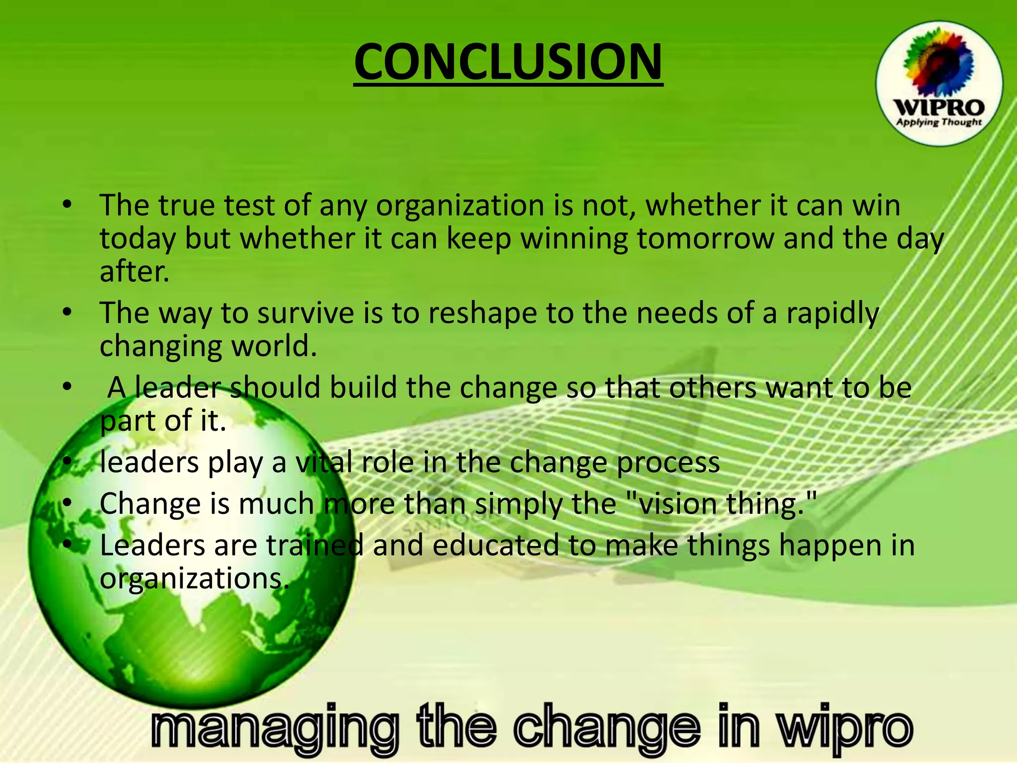 CONCLUSION The true test of any organization is not, whether it can win today but whether it can keep winning tomorrow and the day after.  The way to survive is to reshape to the needs of a rapidly changing world. A leader should build the change so that others want to be part of it. leaders play a vital role in the change process  Change is much more than simply the "vision thing."  Leaders are trained and educated to make things happen in organizations.  
